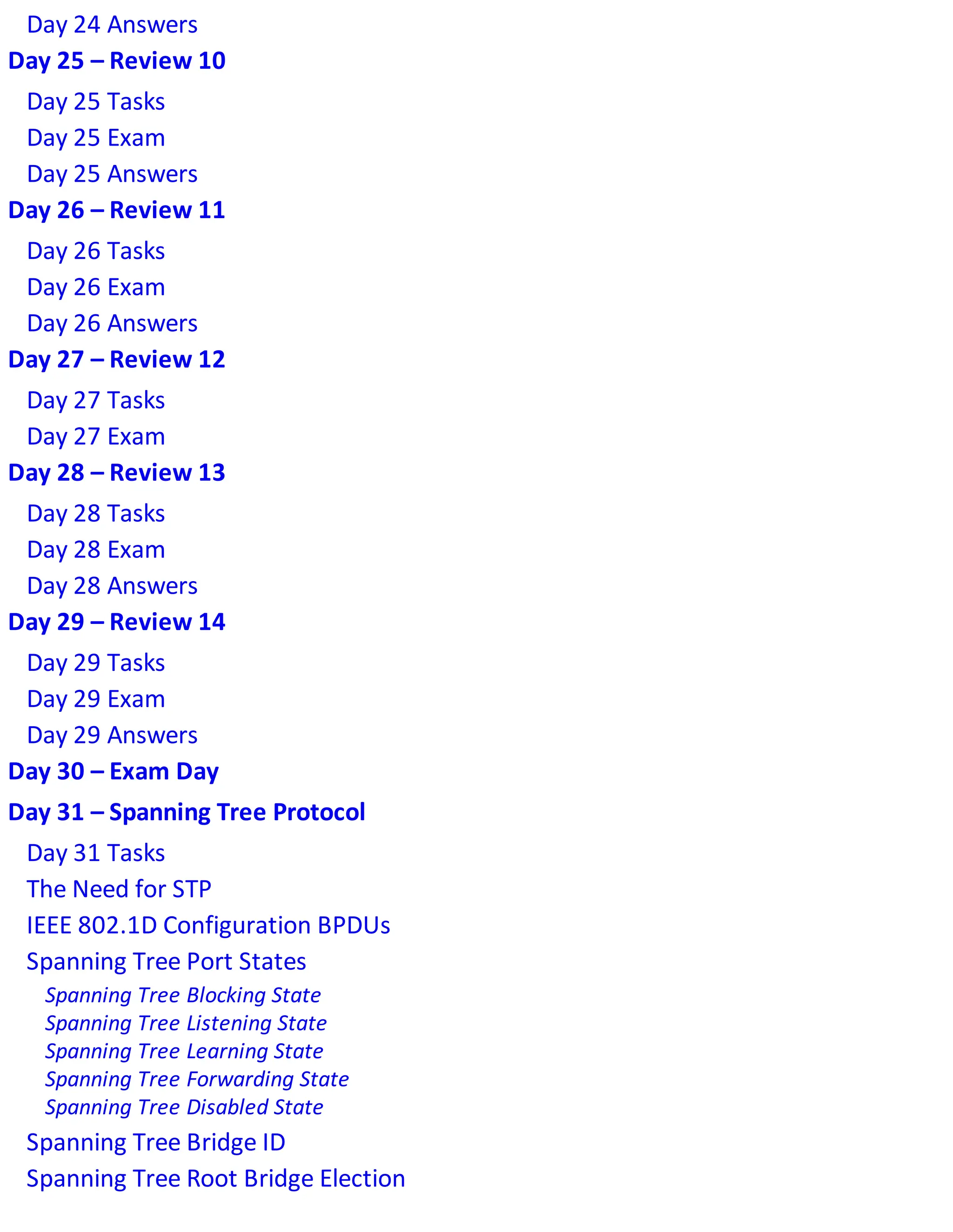 Day 24 Answers
Day 25 – Review 10
Day 25 Tasks
Day 25 Exam
Day 25 Answers
Day 26 – Review 11
Day 26 Tasks
Day 26 Exam
Day 26 Answers
Day 27 – Review 12
Day 27 Tasks
Day 27 Exam
Day 28 – Review 13
Day 28 Tasks
Day 28 Exam
Day 28 Answers
Day 29 – Review 14
Day 29 Tasks
Day 29 Exam
Day 29 Answers
Day 30 – Exam Day
Day 31 – Spanning Tree Protocol
Day 31 Tasks
The Need for STP
IEEE 802.1D Configuration BPDUs
Spanning Tree Port States
Spanning Tree Blocking State
Spanning Tree Listening State
Spanning Tree Learning State
Spanning Tree Forwarding State
Spanning Tree Disabled State
Spanning Tree Bridge ID
Spanning Tree Root Bridge Election
 