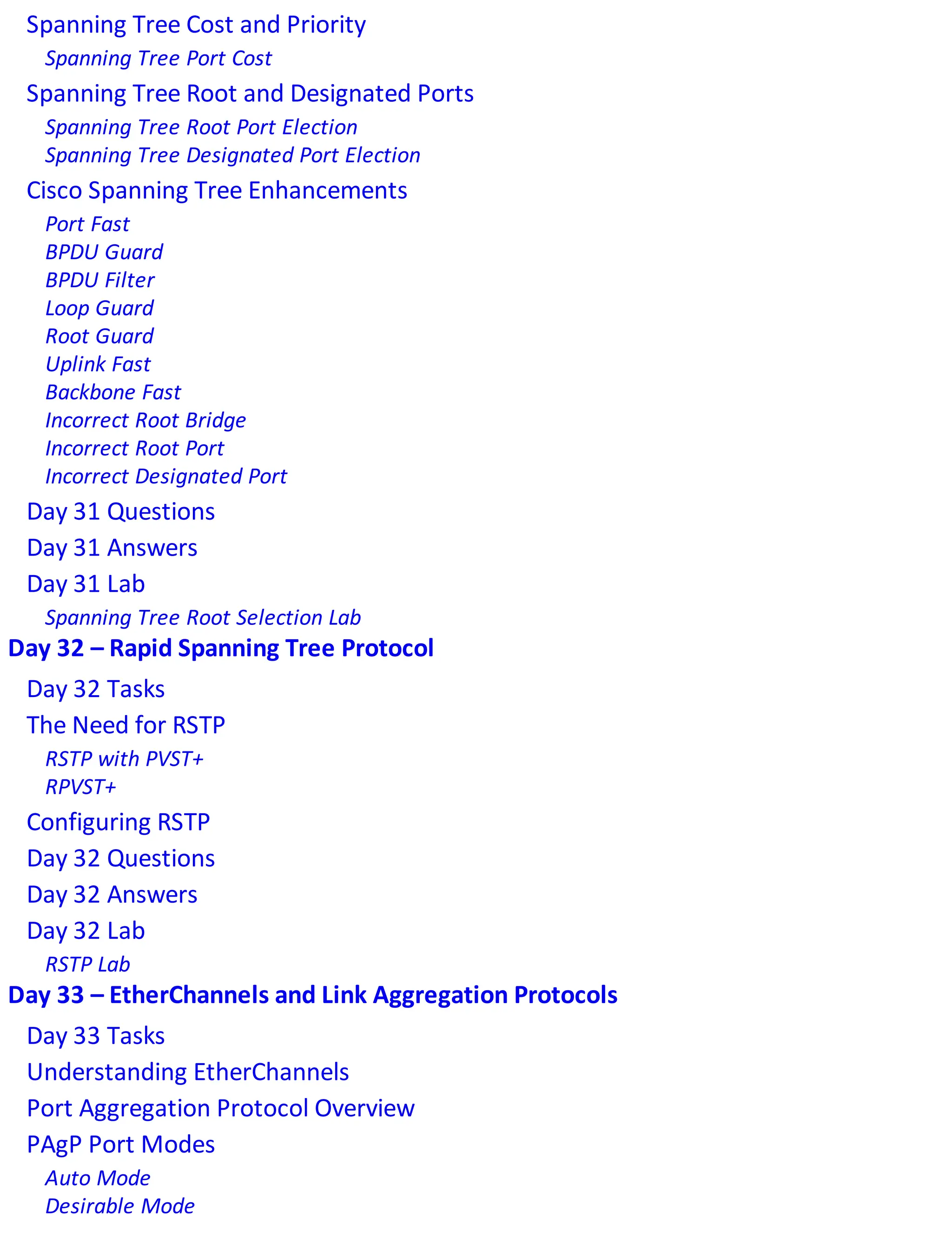 Spanning Tree Cost and Priority
Spanning Tree Port Cost
Spanning Tree Root and Designated Ports
Spanning Tree Root Port Election
Spanning Tree Designated Port Election
Cisco Spanning Tree Enhancements
Port Fast
BPDU Guard
BPDU Filter
Loop Guard
Root Guard
Uplink Fast
Backbone Fast
Incorrect Root Bridge
Incorrect Root Port
Incorrect Designated Port
Day 31 Questions
Day 31 Answers
Day 31 Lab
Spanning Tree Root Selection Lab
Day 32 – Rapid Spanning Tree Protocol
Day 32 Tasks
The Need for RSTP
RSTP with PVST+
RPVST+
Configuring RSTP
Day 32 Questions
Day 32 Answers
Day 32 Lab
RSTP Lab
Day 33 – EtherChannels and Link Aggregation Protocols
Day 33 Tasks
Understanding EtherChannels
Port Aggregation Protocol Overview
PAgP Port Modes
Auto Mode
Desirable Mode
 