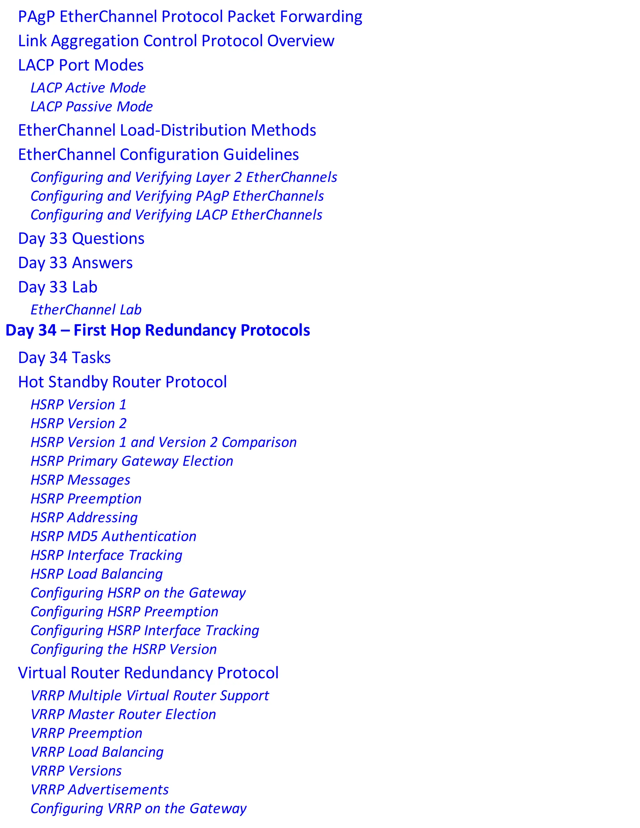 PAgP EtherChannel Protocol Packet Forwarding
Link Aggregation Control Protocol Overview
LACP Port Modes
LACP Active Mode
LACP Passive Mode
EtherChannel Load-Distribution Methods
EtherChannel Configuration Guidelines
Configuring and Verifying Layer 2 EtherChannels
Configuring and Verifying PAgP EtherChannels
Configuring and Verifying LACP EtherChannels
Day 33 Questions
Day 33 Answers
Day 33 Lab
EtherChannel Lab
Day 34 – First Hop Redundancy Protocols
Day 34 Tasks
Hot Standby Router Protocol
HSRP Version 1
HSRP Version 2
HSRP Version 1 and Version 2 Comparison
HSRP Primary Gateway Election
HSRP Messages
HSRP Preemption
HSRP Addressing
HSRP MD5 Authentication
HSRP Interface Tracking
HSRP Load Balancing
Configuring HSRP on the Gateway
Configuring HSRP Preemption
Configuring HSRP Interface Tracking
Configuring the HSRP Version
Virtual Router Redundancy Protocol
VRRP Multiple Virtual Router Support
VRRP Master Router Election
VRRP Preemption
VRRP Load Balancing
VRRP Versions
VRRP Advertisements
Configuring VRRP on the Gateway
 