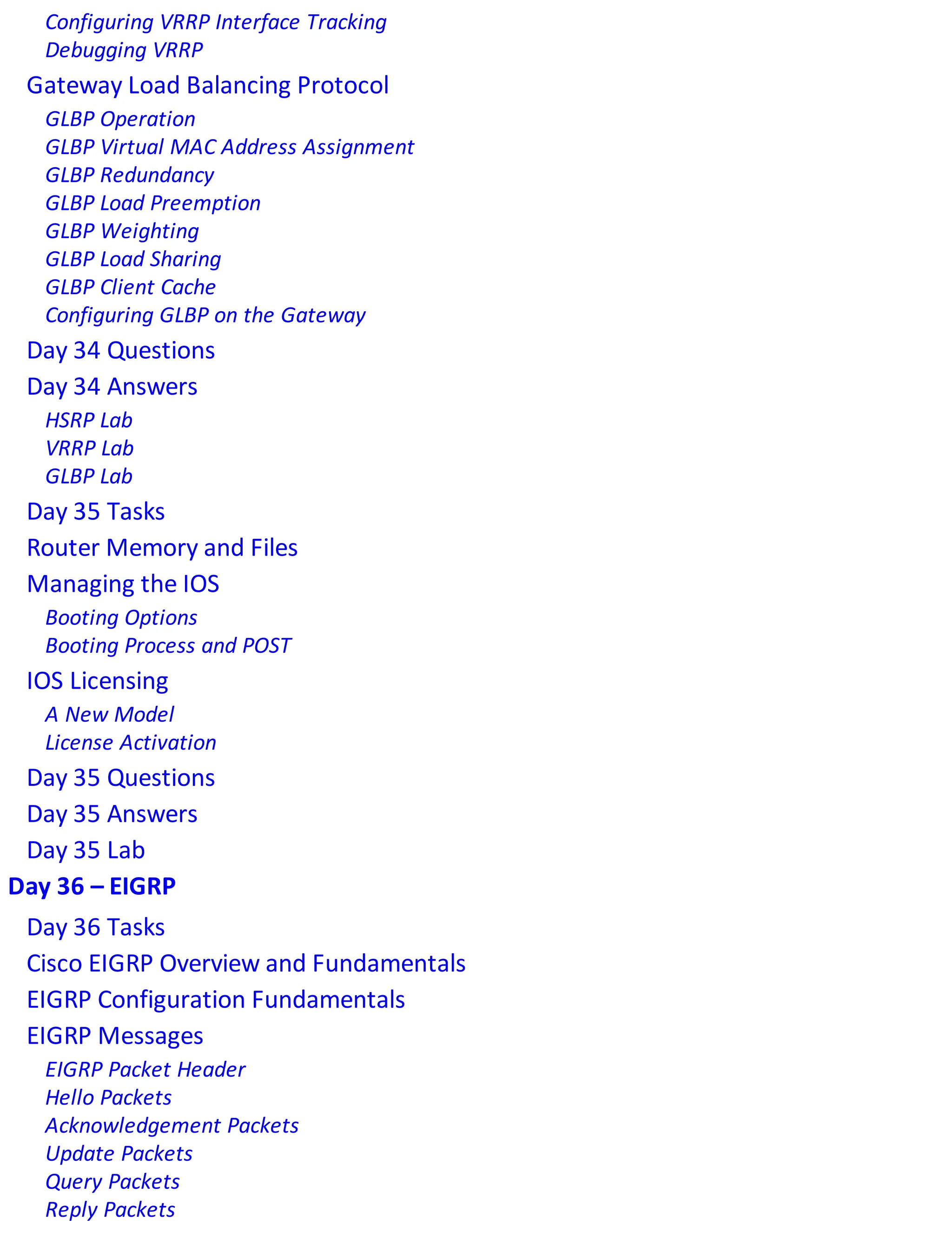 Configuring VRRP Interface Tracking
Debugging VRRP
Gateway Load Balancing Protocol
GLBP Operation
GLBP Virtual MAC Address Assignment
GLBP Redundancy
GLBP Load Preemption
GLBP Weighting
GLBP Load Sharing
GLBP Client Cache
Configuring GLBP on the Gateway
Day 34 Questions
Day 34 Answers
HSRP Lab
VRRP Lab
GLBP Lab
Day 35 Tasks
Router Memory and Files
Managing the IOS
Booting Options
Booting Process and POST
IOS Licensing
A New Model
License Activation
Day 35 Questions
Day 35 Answers
Day 35 Lab
Day 36 – EIGRP
Day 36 Tasks
Cisco EIGRP Overview and Fundamentals
EIGRP Configuration Fundamentals
EIGRP Messages
EIGRP Packet Header
Hello Packets
Acknowledgement Packets
Update Packets
Query Packets
Reply Packets
 