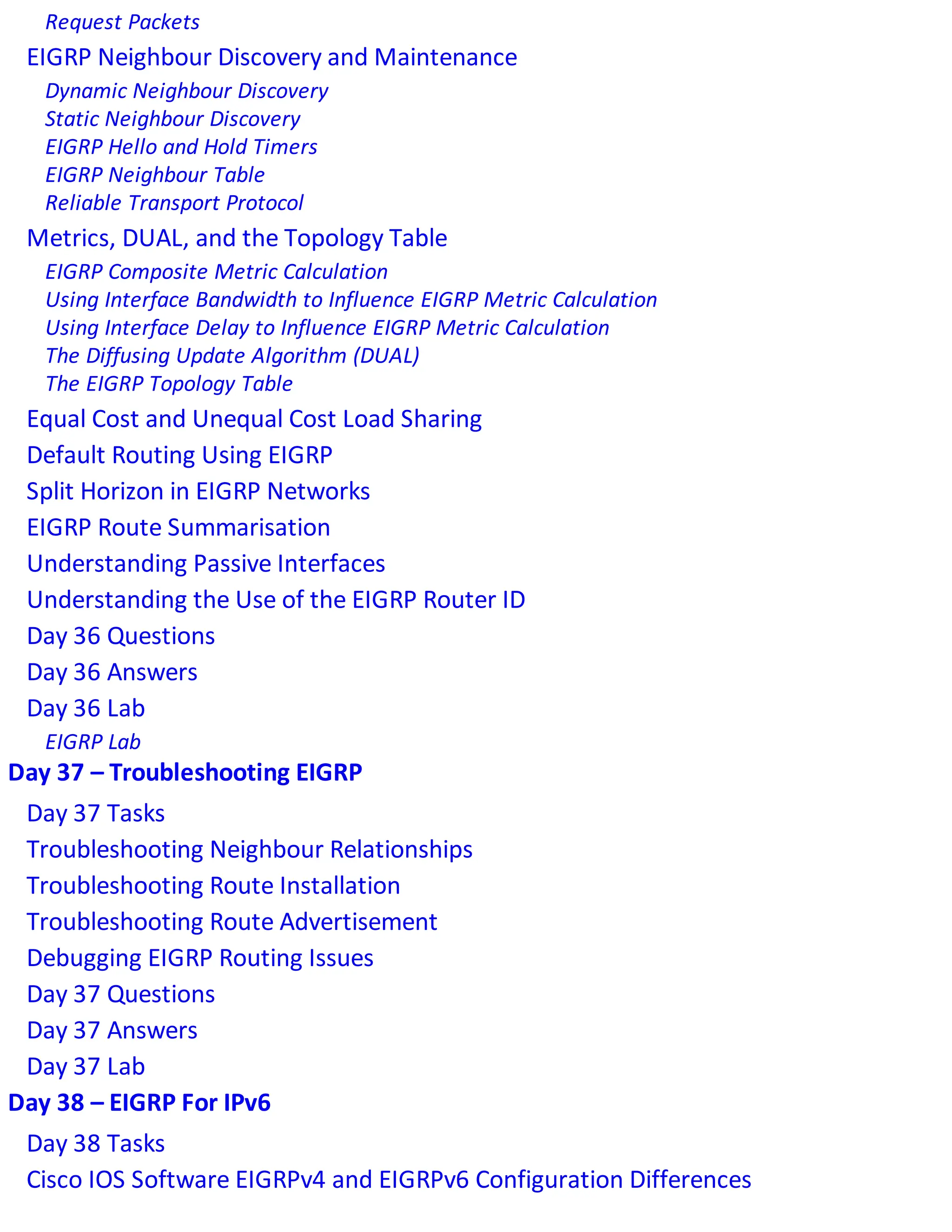Request Packets
EIGRP Neighbour Discovery and Maintenance
Dynamic Neighbour Discovery
Static Neighbour Discovery
EIGRP Hello and Hold Timers
EIGRP Neighbour Table
Reliable Transport Protocol
Metrics, DUAL, and the Topology Table
EIGRP Composite Metric Calculation
Using Interface Bandwidth to Influence EIGRP Metric Calculation
Using Interface Delay to Influence EIGRP Metric Calculation
The Diffusing Update Algorithm (DUAL)
The EIGRP Topology Table
Equal Cost and Unequal Cost Load Sharing
Default Routing Using EIGRP
Split Horizon in EIGRP Networks
EIGRP Route Summarisation
Understanding Passive Interfaces
Understanding the Use of the EIGRP Router ID
Day 36 Questions
Day 36 Answers
Day 36 Lab
EIGRP Lab
Day 37 – Troubleshooting EIGRP
Day 37 Tasks
Troubleshooting Neighbour Relationships
Troubleshooting Route Installation
Troubleshooting Route Advertisement
Debugging EIGRP Routing Issues
Day 37 Questions
Day 37 Answers
Day 37 Lab
Day 38 – EIGRP For IPv6
Day 38 Tasks
Cisco IOS Software EIGRPv4 and EIGRPv6 Configuration Differences
 