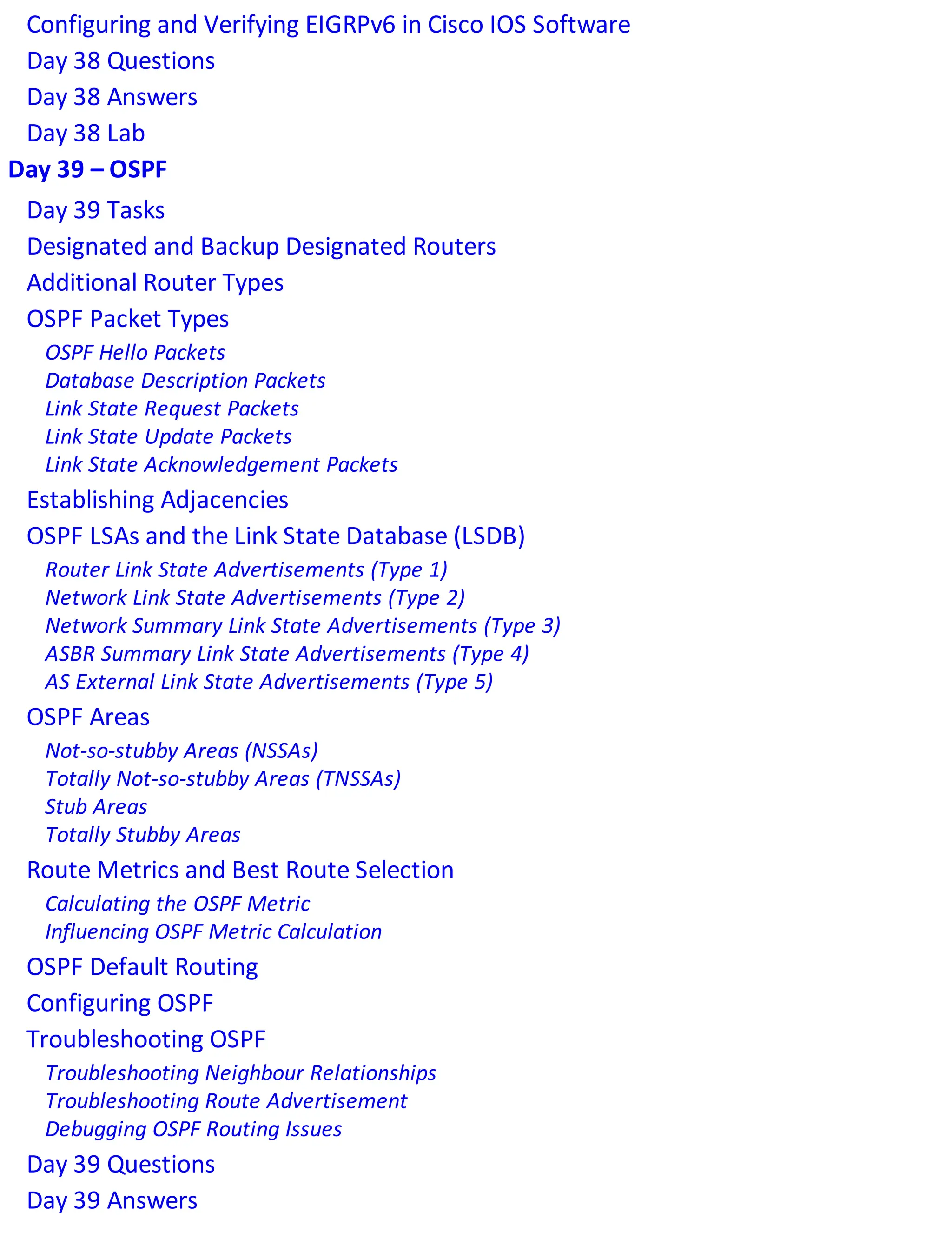 Configuring and Verifying EIGRPv6 in Cisco IOS Software
Day 38 Questions
Day 38 Answers
Day 38 Lab
Day 39 – OSPF
Day 39 Tasks
Designated and Backup Designated Routers
Additional Router Types
OSPF Packet Types
OSPF Hello Packets
Database Description Packets
Link State Request Packets
Link State Update Packets
Link State Acknowledgement Packets
Establishing Adjacencies
OSPF LSAs and the Link State Database (LSDB)
Router Link State Advertisements (Type 1)
Network Link State Advertisements (Type 2)
Network Summary Link State Advertisements (Type 3)
ASBR Summary Link State Advertisements (Type 4)
AS External Link State Advertisements (Type 5)
OSPF Areas
Not-so-stubby Areas (NSSAs)
Totally Not-so-stubby Areas (TNSSAs)
Stub Areas
Totally Stubby Areas
Route Metrics and Best Route Selection
Calculating the OSPF Metric
Influencing OSPF Metric Calculation
OSPF Default Routing
Configuring OSPF
Troubleshooting OSPF
Troubleshooting Neighbour Relationships
Troubleshooting Route Advertisement
Debugging OSPF Routing Issues
Day 39 Questions
Day 39 Answers
 