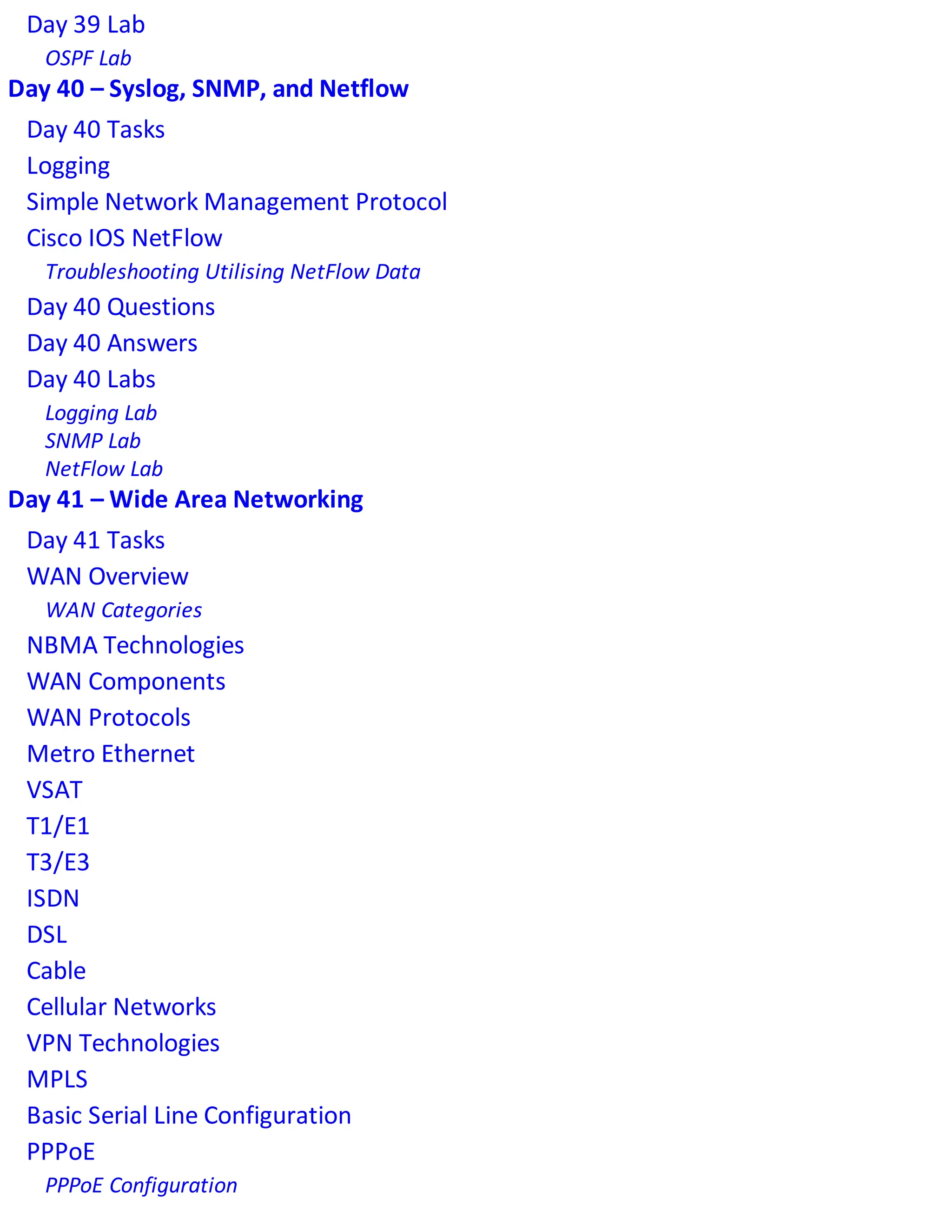 Day 39 Lab
OSPF Lab
Day 40 – Syslog, SNMP, and Netflow
Day 40 Tasks
Logging
Simple Network Management Protocol
Cisco IOS NetFlow
Troubleshooting Utilising NetFlow Data
Day 40 Questions
Day 40 Answers
Day 40 Labs
Logging Lab
SNMP Lab
NetFlow Lab
Day 41 – Wide Area Networking
Day 41 Tasks
WAN Overview
WAN Categories
NBMA Technologies
WAN Components
WAN Protocols
Metro Ethernet
VSAT
T1/E1
T3/E3
ISDN
DSL
Cable
Cellular Networks
VPN Technologies
MPLS
Basic Serial Line Configuration
PPPoE
PPPoE Configuration
 