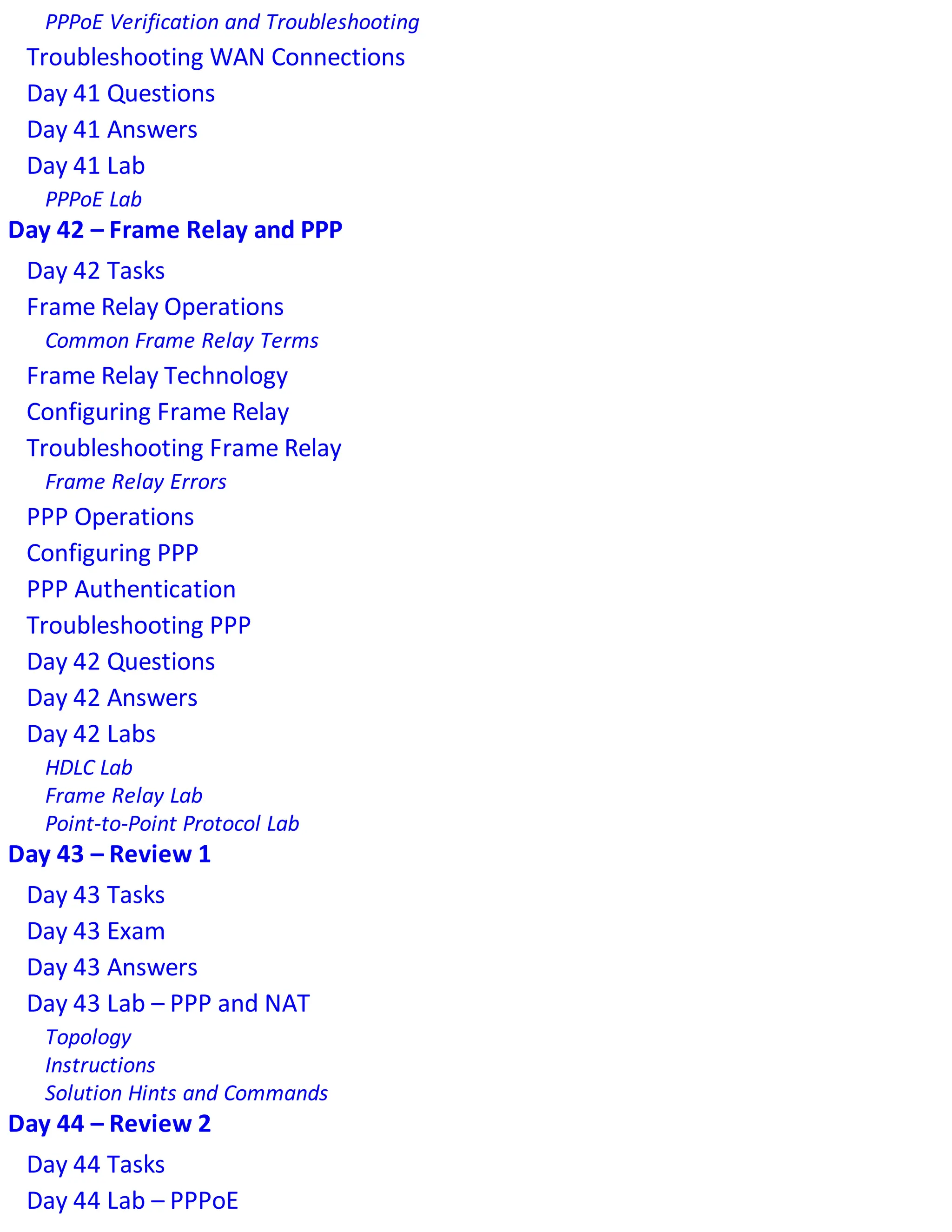 PPPoE Verification and Troubleshooting
Troubleshooting WAN Connections
Day 41 Questions
Day 41 Answers
Day 41 Lab
PPPoE Lab
Day 42 – Frame Relay and PPP
Day 42 Tasks
Frame Relay Operations
Common Frame Relay Terms
Frame Relay Technology
Configuring Frame Relay
Troubleshooting Frame Relay
Frame Relay Errors
PPP Operations
Configuring PPP
PPP Authentication
Troubleshooting PPP
Day 42 Questions
Day 42 Answers
Day 42 Labs
HDLC Lab
Frame Relay Lab
Point-to-Point Protocol Lab
Day 43 – Review 1
Day 43 Tasks
Day 43 Exam
Day 43 Answers
Day 43 Lab – PPP and NAT
Topology
Instructions
Solution Hints and Commands
Day 44 – Review 2
Day 44 Tasks
Day 44 Lab – PPPoE
 