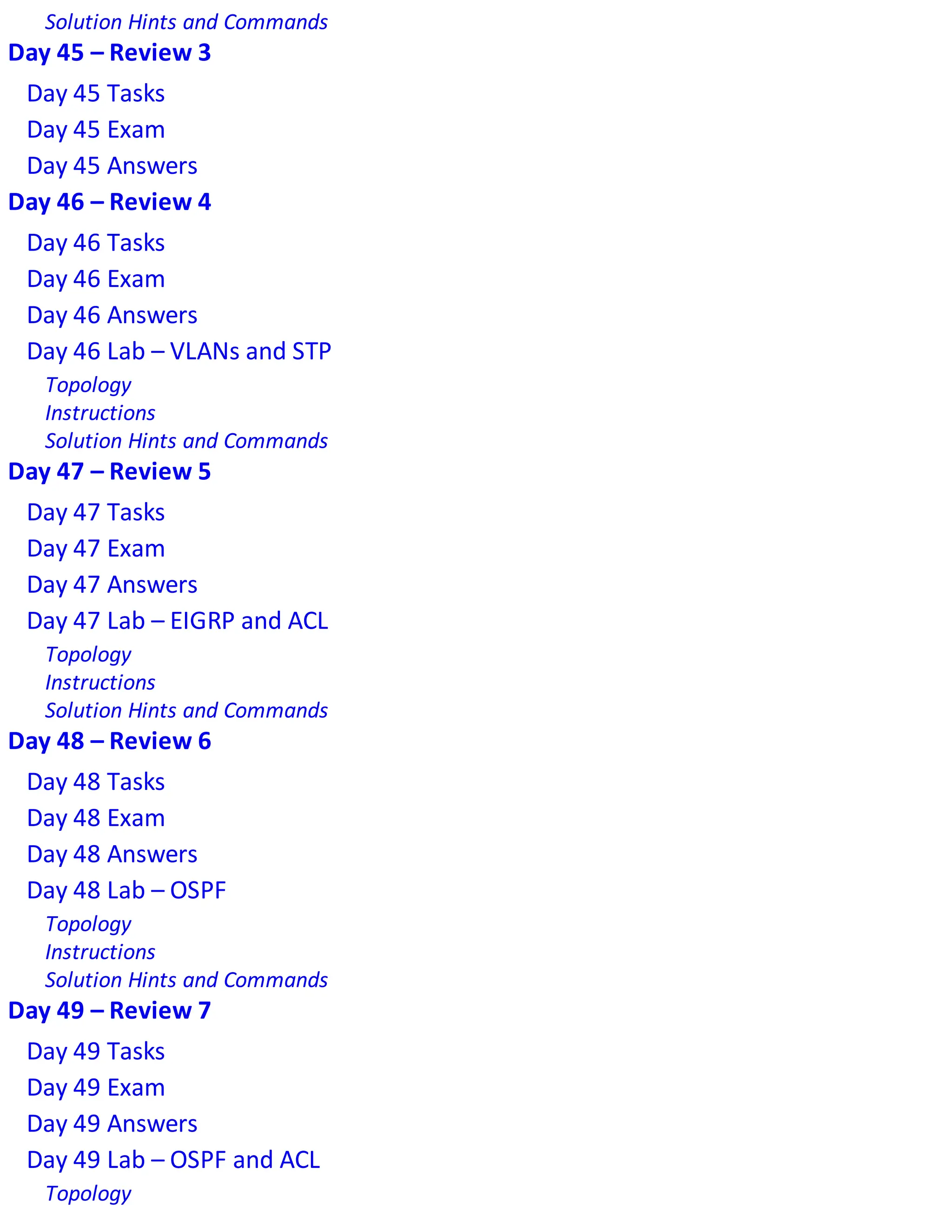 Solution Hints and Commands
Day 45 – Review 3
Day 45 Tasks
Day 45 Exam
Day 45 Answers
Day 46 – Review 4
Day 46 Tasks
Day 46 Exam
Day 46 Answers
Day 46 Lab – VLANs and STP
Topology
Instructions
Solution Hints and Commands
Day 47 – Review 5
Day 47 Tasks
Day 47 Exam
Day 47 Answers
Day 47 Lab – EIGRP and ACL
Topology
Instructions
Solution Hints and Commands
Day 48 – Review 6
Day 48 Tasks
Day 48 Exam
Day 48 Answers
Day 48 Lab – OSPF
Topology
Instructions
Solution Hints and Commands
Day 49 – Review 7
Day 49 Tasks
Day 49 Exam
Day 49 Answers
Day 49 Lab – OSPF and ACL
Topology
 