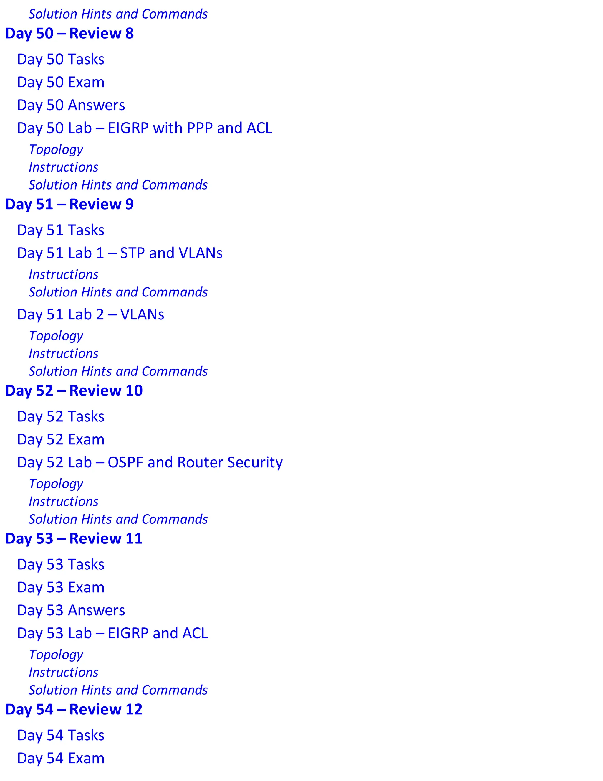 Solution Hints and Commands
Day 50 – Review 8
Day 50 Tasks
Day 50 Exam
Day 50 Answers
Day 50 Lab – EIGRP with PPP and ACL
Topology
Instructions
Solution Hints and Commands
Day 51 – Review 9
Day 51 Tasks
Day 51 Lab 1 – STP and VLANs
Instructions
Solution Hints and Commands
Day 51 Lab 2 – VLANs
Topology
Instructions
Solution Hints and Commands
Day 52 – Review 10
Day 52 Tasks
Day 52 Exam
Day 52 Lab – OSPF and Router Security
Topology
Instructions
Solution Hints and Commands
Day 53 – Review 11
Day 53 Tasks
Day 53 Exam
Day 53 Answers
Day 53 Lab – EIGRP and ACL
Topology
Instructions
Solution Hints and Commands
Day 54 – Review 12
Day 54 Tasks
Day 54 Exam
 