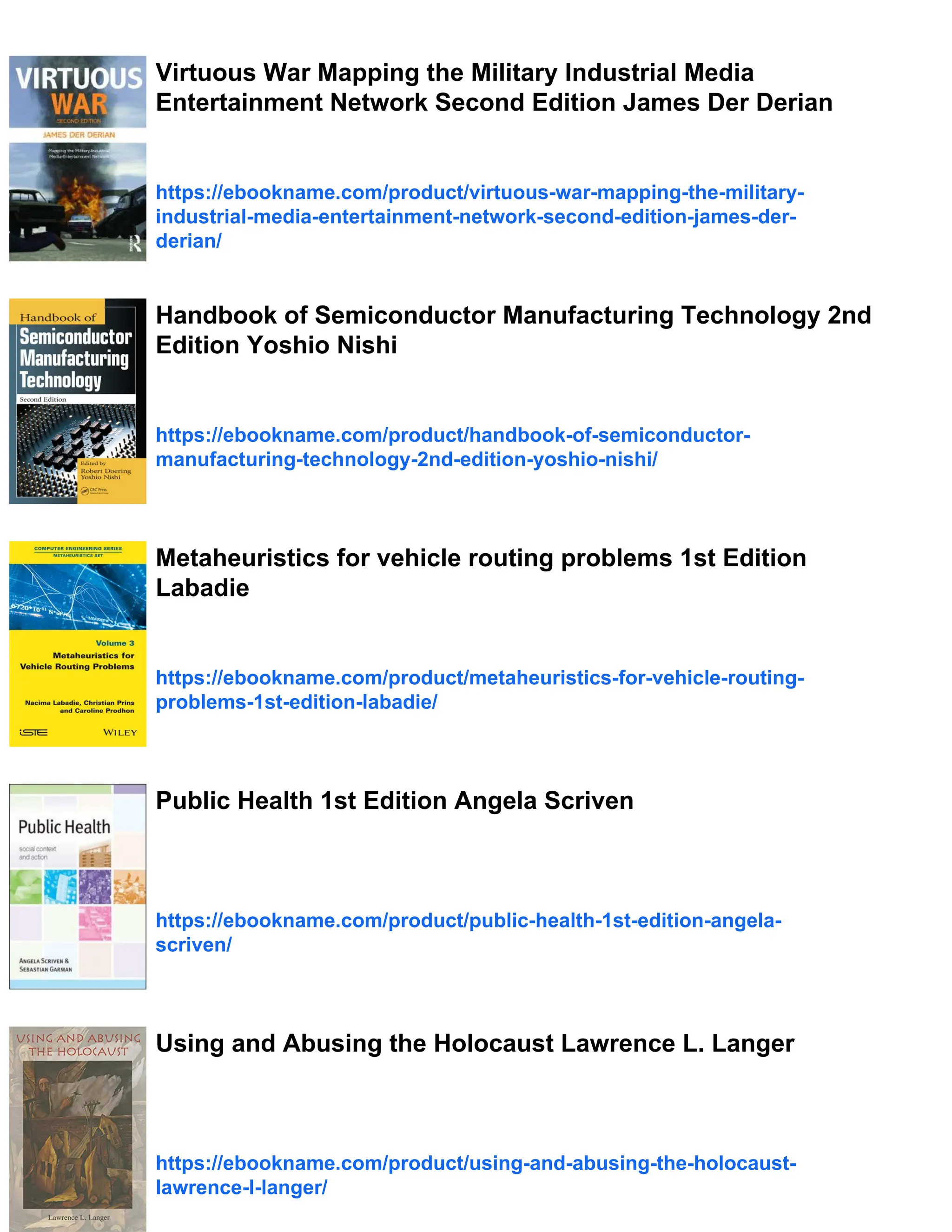 Virtuous War Mapping the Military Industrial Media
Entertainment Network Second Edition James Der Derian
https://ebookname.com/product/virtuous-war-mapping-the-military-
industrial-media-entertainment-network-second-edition-james-der-
derian/
Handbook of Semiconductor Manufacturing Technology 2nd
Edition Yoshio Nishi
https://ebookname.com/product/handbook-of-semiconductor-
manufacturing-technology-2nd-edition-yoshio-nishi/
Metaheuristics for vehicle routing problems 1st Edition
Labadie
https://ebookname.com/product/metaheuristics-for-vehicle-routing-
problems-1st-edition-labadie/
Public Health 1st Edition Angela Scriven
https://ebookname.com/product/public-health-1st-edition-angela-
scriven/
Using and Abusing the Holocaust Lawrence L. Langer
https://ebookname.com/product/using-and-abusing-the-holocaust-
lawrence-l-langer/
 