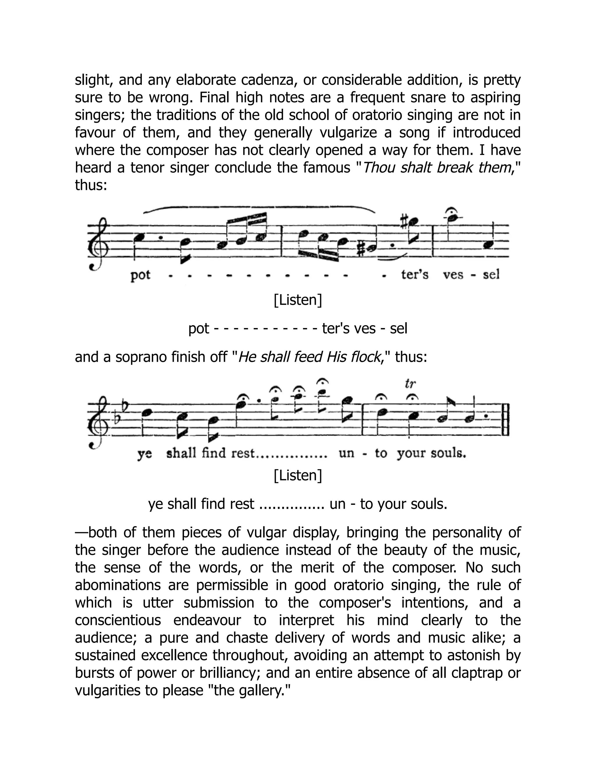 slight, and any elaborate cadenza, or considerable addition, is pretty
sure to be wrong. Final high notes are a frequent snare to aspiring
singers; the traditions of the old school of oratorio singing are not in
favour of them, and they generally vulgarize a song if introduced
where the composer has not clearly opened a way for them. I have
heard a tenor singer conclude the famous "Thou shalt break them,"
thus:
[Listen]
pot - - - - - - - - - - - ter's ves - sel
and a soprano finish off "He shall feed His flock," thus:
[Listen]
ye shall find rest ............... un - to your souls.
—both of them pieces of vulgar display, bringing the personality of
the singer before the audience instead of the beauty of the music,
the sense of the words, or the merit of the composer. No such
abominations are permissible in good oratorio singing, the rule of
which is utter submission to the composer's intentions, and a
conscientious endeavour to interpret his mind clearly to the
audience; a pure and chaste delivery of words and music alike; a
sustained excellence throughout, avoiding an attempt to astonish by
bursts of power or brilliancy; and an entire absence of all claptrap or
vulgarities to please "the gallery."
 