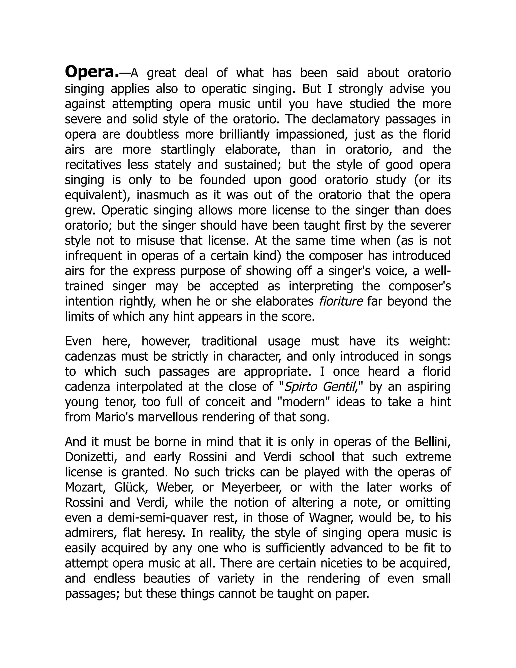 Opera.—A great deal of what has been said about oratorio
singing applies also to operatic singing. But I strongly advise you
against attempting opera music until you have studied the more
severe and solid style of the oratorio. The declamatory passages in
opera are doubtless more brilliantly impassioned, just as the florid
airs are more startlingly elaborate, than in oratorio, and the
recitatives less stately and sustained; but the style of good opera
singing is only to be founded upon good oratorio study (or its
equivalent), inasmuch as it was out of the oratorio that the opera
grew. Operatic singing allows more license to the singer than does
oratorio; but the singer should have been taught first by the severer
style not to misuse that license. At the same time when (as is not
infrequent in operas of a certain kind) the composer has introduced
airs for the express purpose of showing off a singer's voice, a well-
trained singer may be accepted as interpreting the composer's
intention rightly, when he or she elaborates fioriture far beyond the
limits of which any hint appears in the score.
Even here, however, traditional usage must have its weight:
cadenzas must be strictly in character, and only introduced in songs
to which such passages are appropriate. I once heard a florid
cadenza interpolated at the close of "Spirto Gentil," by an aspiring
young tenor, too full of conceit and "modern" ideas to take a hint
from Mario's marvellous rendering of that song.
And it must be borne in mind that it is only in operas of the Bellini,
Donizetti, and early Rossini and Verdi school that such extreme
license is granted. No such tricks can be played with the operas of
Mozart, Glück, Weber, or Meyerbeer, or with the later works of
Rossini and Verdi, while the notion of altering a note, or omitting
even a demi-semi-quaver rest, in those of Wagner, would be, to his
admirers, flat heresy. In reality, the style of singing opera music is
easily acquired by any one who is sufficiently advanced to be fit to
attempt opera music at all. There are certain niceties to be acquired,
and endless beauties of variety in the rendering of even small
passages; but these things cannot be taught on paper.
 