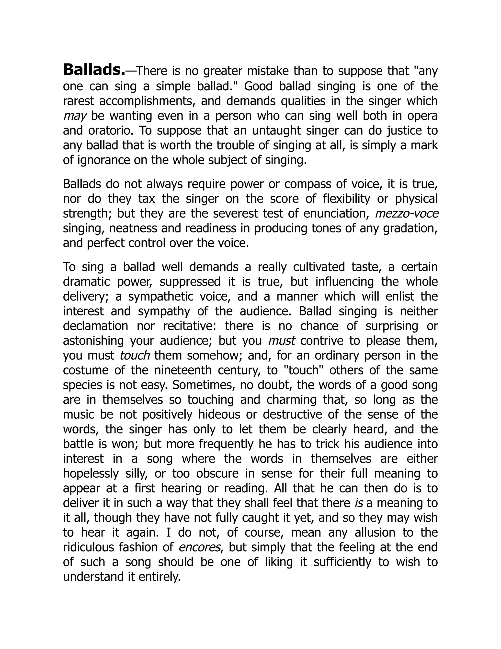 Ballads.—There is no greater mistake than to suppose that "any
one can sing a simple ballad." Good ballad singing is one of the
rarest accomplishments, and demands qualities in the singer which
may be wanting even in a person who can sing well both in opera
and oratorio. To suppose that an untaught singer can do justice to
any ballad that is worth the trouble of singing at all, is simply a mark
of ignorance on the whole subject of singing.
Ballads do not always require power or compass of voice, it is true,
nor do they tax the singer on the score of flexibility or physical
strength; but they are the severest test of enunciation, mezzo-voce
singing, neatness and readiness in producing tones of any gradation,
and perfect control over the voice.
To sing a ballad well demands a really cultivated taste, a certain
dramatic power, suppressed it is true, but influencing the whole
delivery; a sympathetic voice, and a manner which will enlist the
interest and sympathy of the audience. Ballad singing is neither
declamation nor recitative: there is no chance of surprising or
astonishing your audience; but you must contrive to please them,
you must touch them somehow; and, for an ordinary person in the
costume of the nineteenth century, to "touch" others of the same
species is not easy. Sometimes, no doubt, the words of a good song
are in themselves so touching and charming that, so long as the
music be not positively hideous or destructive of the sense of the
words, the singer has only to let them be clearly heard, and the
battle is won; but more frequently he has to trick his audience into
interest in a song where the words in themselves are either
hopelessly silly, or too obscure in sense for their full meaning to
appear at a first hearing or reading. All that he can then do is to
deliver it in such a way that they shall feel that there is a meaning to
it all, though they have not fully caught it yet, and so they may wish
to hear it again. I do not, of course, mean any allusion to the
ridiculous fashion of encores, but simply that the feeling at the end
of such a song should be one of liking it sufficiently to wish to
understand it entirely.
 