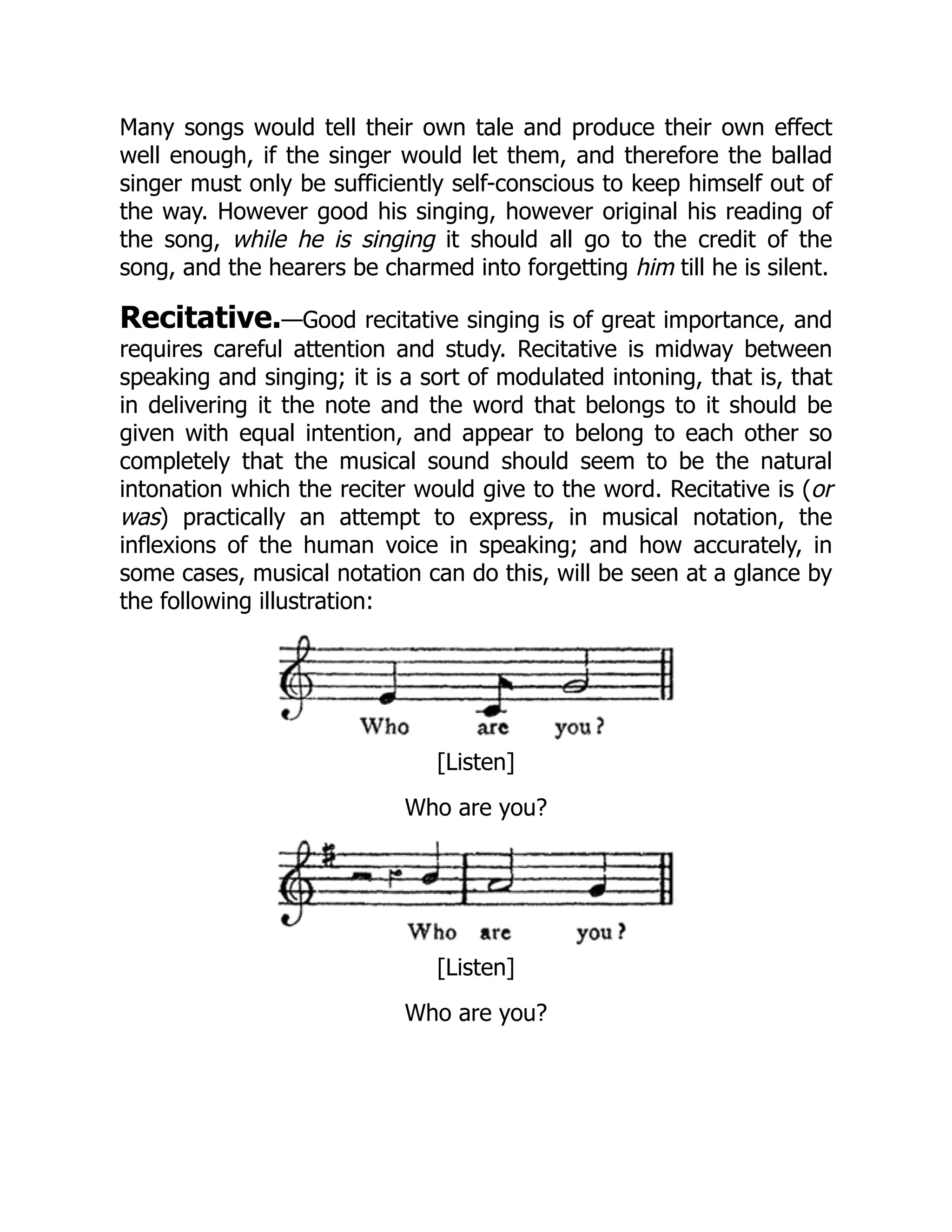 Many songs would tell their own tale and produce their own effect
well enough, if the singer would let them, and therefore the ballad
singer must only be sufficiently self-conscious to keep himself out of
the way. However good his singing, however original his reading of
the song, while he is singing it should all go to the credit of the
song, and the hearers be charmed into forgetting him till he is silent.
Recitative.—Good recitative singing is of great importance, and
requires careful attention and study. Recitative is midway between
speaking and singing; it is a sort of modulated intoning, that is, that
in delivering it the note and the word that belongs to it should be
given with equal intention, and appear to belong to each other so
completely that the musical sound should seem to be the natural
intonation which the reciter would give to the word. Recitative is (or
was) practically an attempt to express, in musical notation, the
inflexions of the human voice in speaking; and how accurately, in
some cases, musical notation can do this, will be seen at a glance by
the following illustration:
[Listen]
Who are you?
[Listen]
Who are you?
 