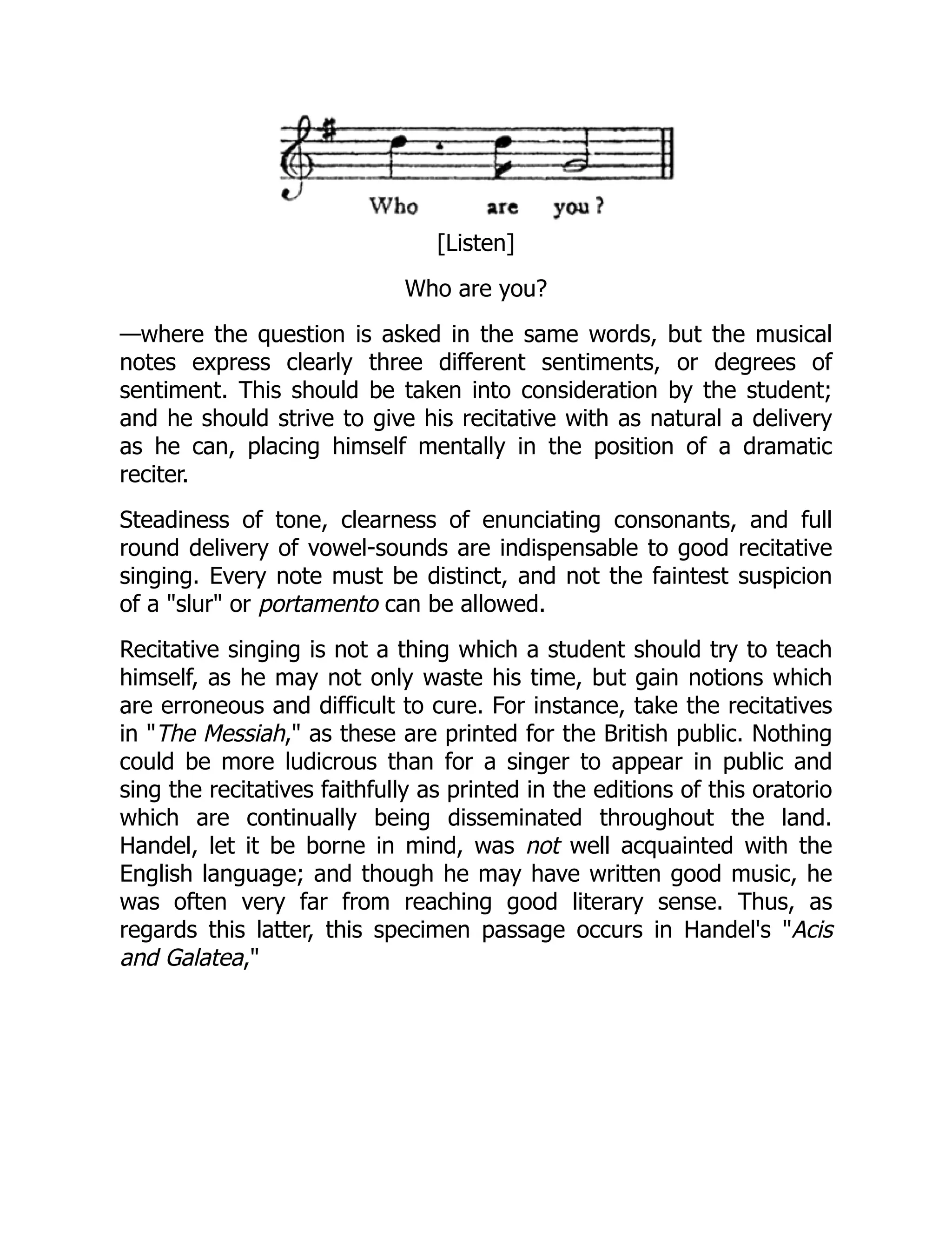 [Listen]
Who are you?
—where the question is asked in the same words, but the musical
notes express clearly three different sentiments, or degrees of
sentiment. This should be taken into consideration by the student;
and he should strive to give his recitative with as natural a delivery
as he can, placing himself mentally in the position of a dramatic
reciter.
Steadiness of tone, clearness of enunciating consonants, and full
round delivery of vowel-sounds are indispensable to good recitative
singing. Every note must be distinct, and not the faintest suspicion
of a "slur" or portamento can be allowed.
Recitative singing is not a thing which a student should try to teach
himself, as he may not only waste his time, but gain notions which
are erroneous and difficult to cure. For instance, take the recitatives
in "The Messiah," as these are printed for the British public. Nothing
could be more ludicrous than for a singer to appear in public and
sing the recitatives faithfully as printed in the editions of this oratorio
which are continually being disseminated throughout the land.
Handel, let it be borne in mind, was not well acquainted with the
English language; and though he may have written good music, he
was often very far from reaching good literary sense. Thus, as
regards this latter, this specimen passage occurs in Handel's "Acis
and Galatea,"
 