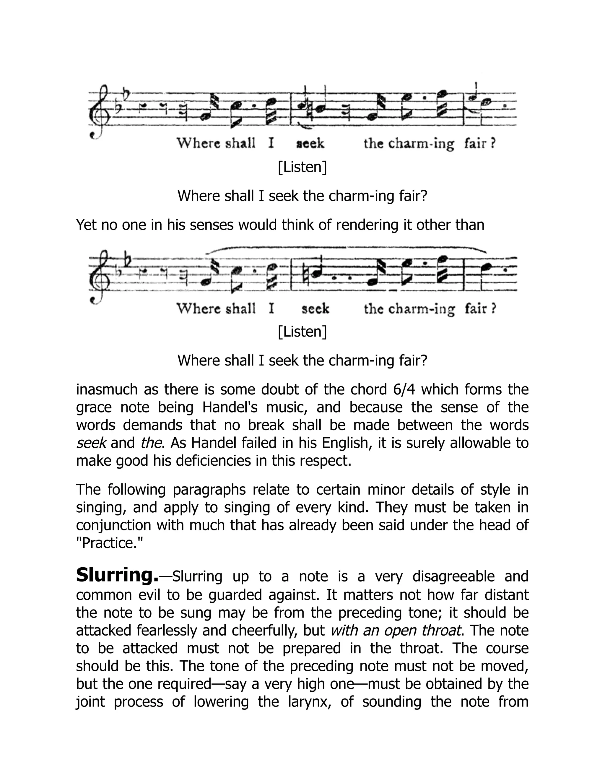 [Listen]
Where shall I seek the charm-ing fair?
Yet no one in his senses would think of rendering it other than
[Listen]
Where shall I seek the charm-ing fair?
inasmuch as there is some doubt of the chord 6/4 which forms the
grace note being Handel's music, and because the sense of the
words demands that no break shall be made between the words
seek and the. As Handel failed in his English, it is surely allowable to
make good his deficiencies in this respect.
The following paragraphs relate to certain minor details of style in
singing, and apply to singing of every kind. They must be taken in
conjunction with much that has already been said under the head of
"Practice."
Slurring.—Slurring up to a note is a very disagreeable and
common evil to be guarded against. It matters not how far distant
the note to be sung may be from the preceding tone; it should be
attacked fearlessly and cheerfully, but with an open throat. The note
to be attacked must not be prepared in the throat. The course
should be this. The tone of the preceding note must not be moved,
but the one required—say a very high one—must be obtained by the
joint process of lowering the larynx, of sounding the note from
 