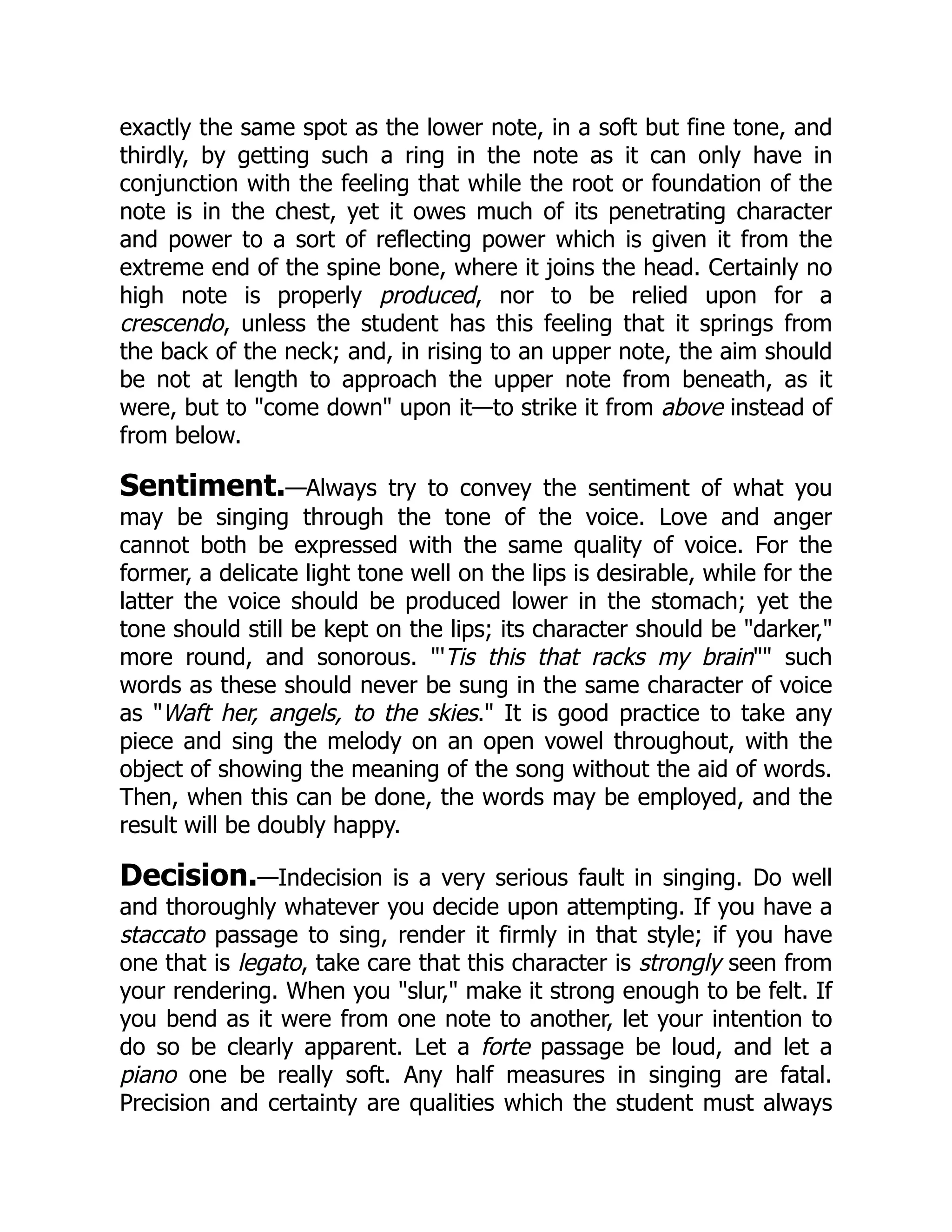 exactly the same spot as the lower note, in a soft but fine tone, and
thirdly, by getting such a ring in the note as it can only have in
conjunction with the feeling that while the root or foundation of the
note is in the chest, yet it owes much of its penetrating character
and power to a sort of reflecting power which is given it from the
extreme end of the spine bone, where it joins the head. Certainly no
high note is properly produced, nor to be relied upon for a
crescendo, unless the student has this feeling that it springs from
the back of the neck; and, in rising to an upper note, the aim should
be not at length to approach the upper note from beneath, as it
were, but to "come down" upon it—to strike it from above instead of
from below.
Sentiment.—Always try to convey the sentiment of what you
may be singing through the tone of the voice. Love and anger
cannot both be expressed with the same quality of voice. For the
former, a delicate light tone well on the lips is desirable, while for the
latter the voice should be produced lower in the stomach; yet the
tone should still be kept on the lips; its character should be "darker,"
more round, and sonorous. "'Tis this that racks my brain"" such
words as these should never be sung in the same character of voice
as "Waft her, angels, to the skies." It is good practice to take any
piece and sing the melody on an open vowel throughout, with the
object of showing the meaning of the song without the aid of words.
Then, when this can be done, the words may be employed, and the
result will be doubly happy.
Decision.—Indecision is a very serious fault in singing. Do well
and thoroughly whatever you decide upon attempting. If you have a
staccato passage to sing, render it firmly in that style; if you have
one that is legato, take care that this character is strongly seen from
your rendering. When you "slur," make it strong enough to be felt. If
you bend as it were from one note to another, let your intention to
do so be clearly apparent. Let a forte passage be loud, and let a
piano one be really soft. Any half measures in singing are fatal.
Precision and certainty are qualities which the student must always
 
