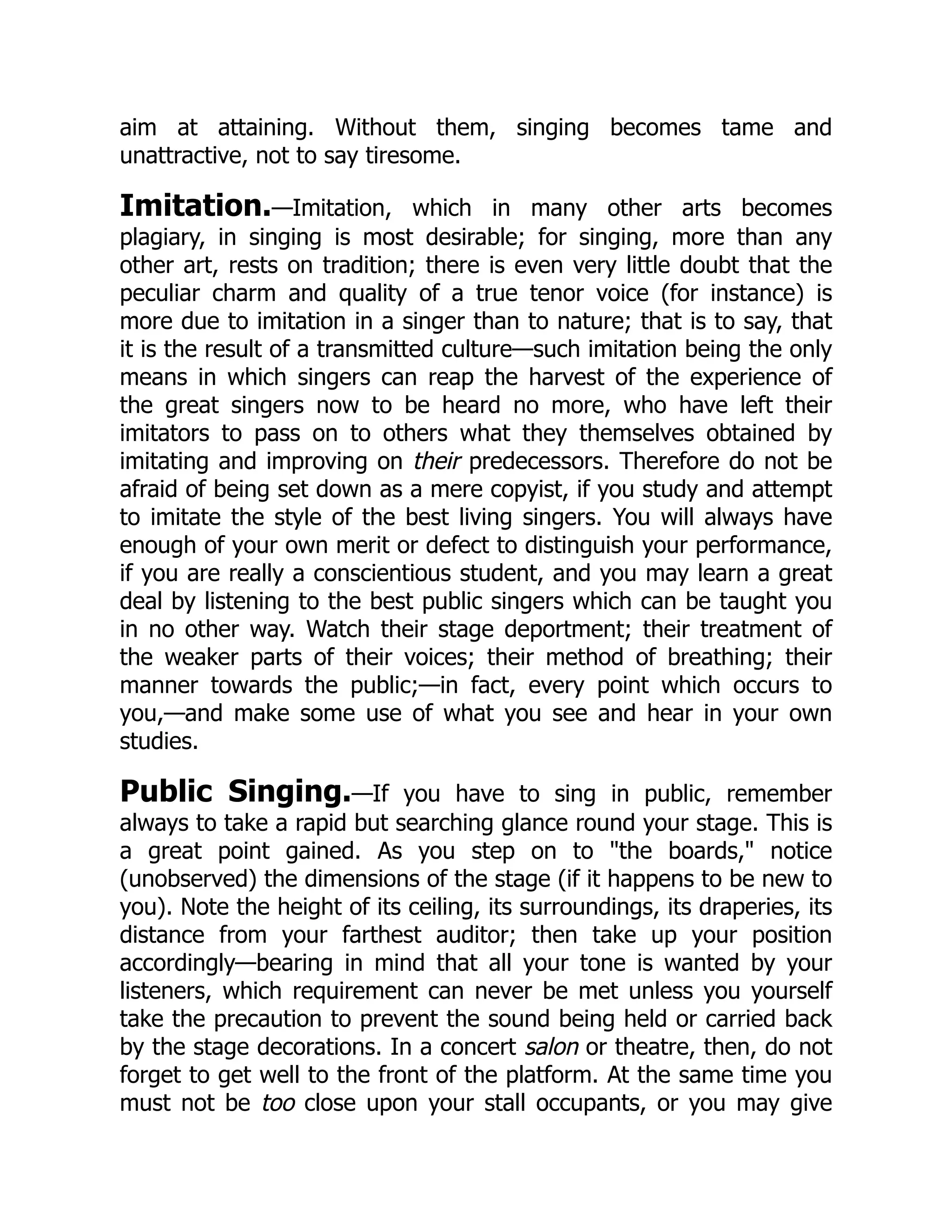 aim at attaining. Without them, singing becomes tame and
unattractive, not to say tiresome.
Imitation.—Imitation, which in many other arts becomes
plagiary, in singing is most desirable; for singing, more than any
other art, rests on tradition; there is even very little doubt that the
peculiar charm and quality of a true tenor voice (for instance) is
more due to imitation in a singer than to nature; that is to say, that
it is the result of a transmitted culture—such imitation being the only
means in which singers can reap the harvest of the experience of
the great singers now to be heard no more, who have left their
imitators to pass on to others what they themselves obtained by
imitating and improving on their predecessors. Therefore do not be
afraid of being set down as a mere copyist, if you study and attempt
to imitate the style of the best living singers. You will always have
enough of your own merit or defect to distinguish your performance,
if you are really a conscientious student, and you may learn a great
deal by listening to the best public singers which can be taught you
in no other way. Watch their stage deportment; their treatment of
the weaker parts of their voices; their method of breathing; their
manner towards the public;—in fact, every point which occurs to
you,—and make some use of what you see and hear in your own
studies.
Public Singing.—If you have to sing in public, remember
always to take a rapid but searching glance round your stage. This is
a great point gained. As you step on to "the boards," notice
(unobserved) the dimensions of the stage (if it happens to be new to
you). Note the height of its ceiling, its surroundings, its draperies, its
distance from your farthest auditor; then take up your position
accordingly—bearing in mind that all your tone is wanted by your
listeners, which requirement can never be met unless you yourself
take the precaution to prevent the sound being held or carried back
by the stage decorations. In a concert salon or theatre, then, do not
forget to get well to the front of the platform. At the same time you
must not be too close upon your stall occupants, or you may give
 