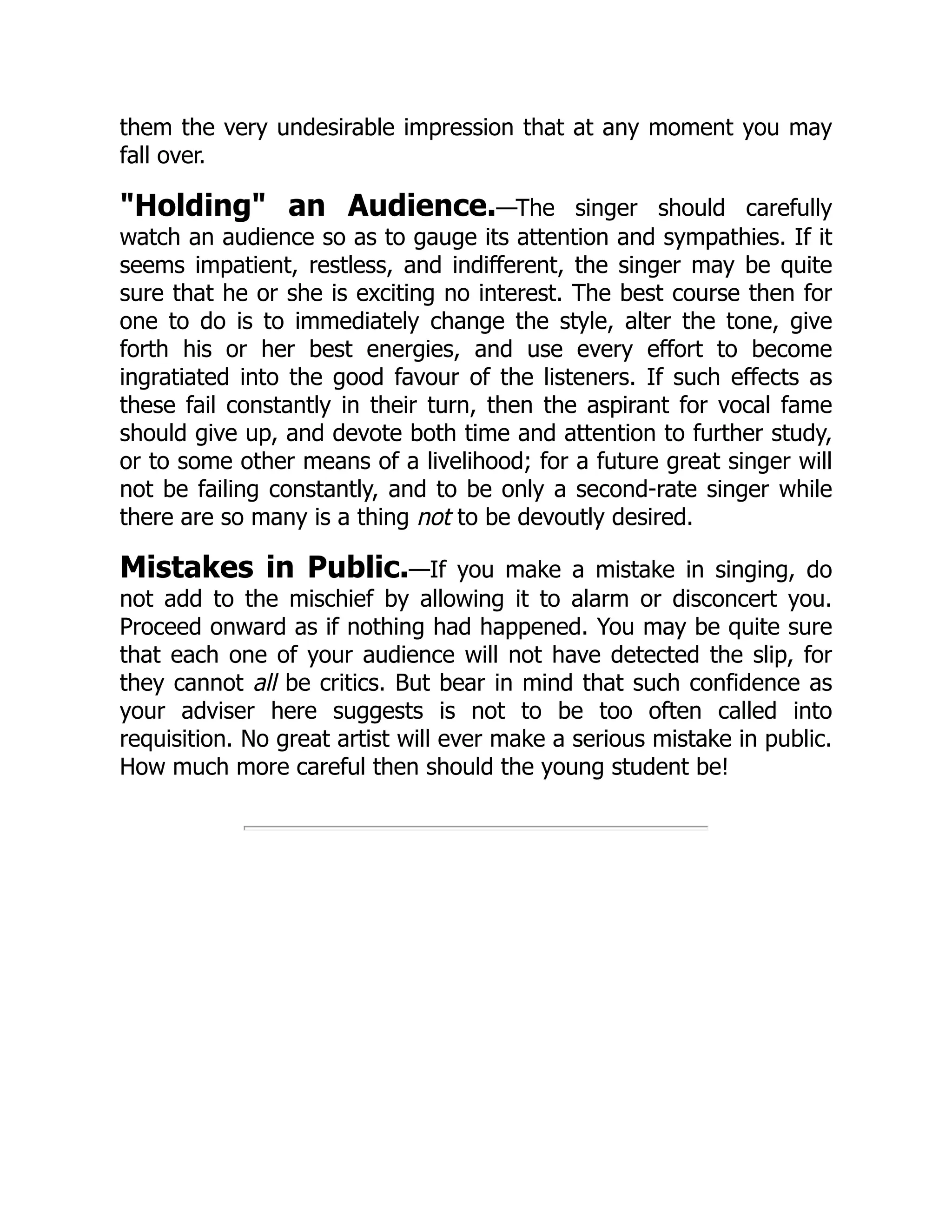 them the very undesirable impression that at any moment you may
fall over.
"Holding" an Audience.—The singer should carefully
watch an audience so as to gauge its attention and sympathies. If it
seems impatient, restless, and indifferent, the singer may be quite
sure that he or she is exciting no interest. The best course then for
one to do is to immediately change the style, alter the tone, give
forth his or her best energies, and use every effort to become
ingratiated into the good favour of the listeners. If such effects as
these fail constantly in their turn, then the aspirant for vocal fame
should give up, and devote both time and attention to further study,
or to some other means of a livelihood; for a future great singer will
not be failing constantly, and to be only a second-rate singer while
there are so many is a thing not to be devoutly desired.
Mistakes in Public.—If you make a mistake in singing, do
not add to the mischief by allowing it to alarm or disconcert you.
Proceed onward as if nothing had happened. You may be quite sure
that each one of your audience will not have detected the slip, for
they cannot all be critics. But bear in mind that such confidence as
your adviser here suggests is not to be too often called into
requisition. No great artist will ever make a serious mistake in public.
How much more careful then should the young student be!
 