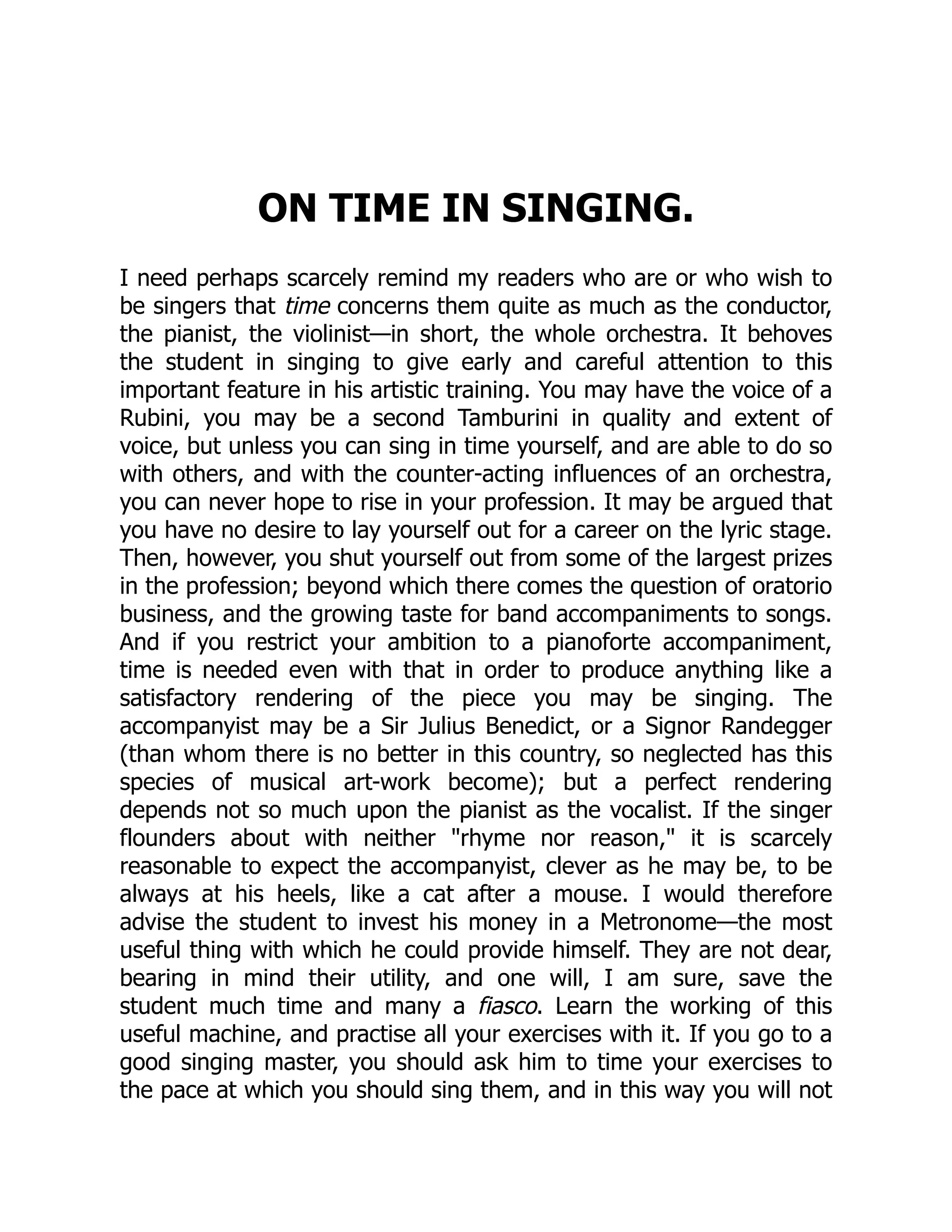 ON TIME IN SINGING.
I need perhaps scarcely remind my readers who are or who wish to
be singers that time concerns them quite as much as the conductor,
the pianist, the violinist—in short, the whole orchestra. It behoves
the student in singing to give early and careful attention to this
important feature in his artistic training. You may have the voice of a
Rubini, you may be a second Tamburini in quality and extent of
voice, but unless you can sing in time yourself, and are able to do so
with others, and with the counter-acting influences of an orchestra,
you can never hope to rise in your profession. It may be argued that
you have no desire to lay yourself out for a career on the lyric stage.
Then, however, you shut yourself out from some of the largest prizes
in the profession; beyond which there comes the question of oratorio
business, and the growing taste for band accompaniments to songs.
And if you restrict your ambition to a pianoforte accompaniment,
time is needed even with that in order to produce anything like a
satisfactory rendering of the piece you may be singing. The
accompanyist may be a Sir Julius Benedict, or a Signor Randegger
(than whom there is no better in this country, so neglected has this
species of musical art-work become); but a perfect rendering
depends not so much upon the pianist as the vocalist. If the singer
flounders about with neither "rhyme nor reason," it is scarcely
reasonable to expect the accompanyist, clever as he may be, to be
always at his heels, like a cat after a mouse. I would therefore
advise the student to invest his money in a Metronome—the most
useful thing with which he could provide himself. They are not dear,
bearing in mind their utility, and one will, I am sure, save the
student much time and many a fiasco. Learn the working of this
useful machine, and practise all your exercises with it. If you go to a
good singing master, you should ask him to time your exercises to
the pace at which you should sing them, and in this way you will not
 