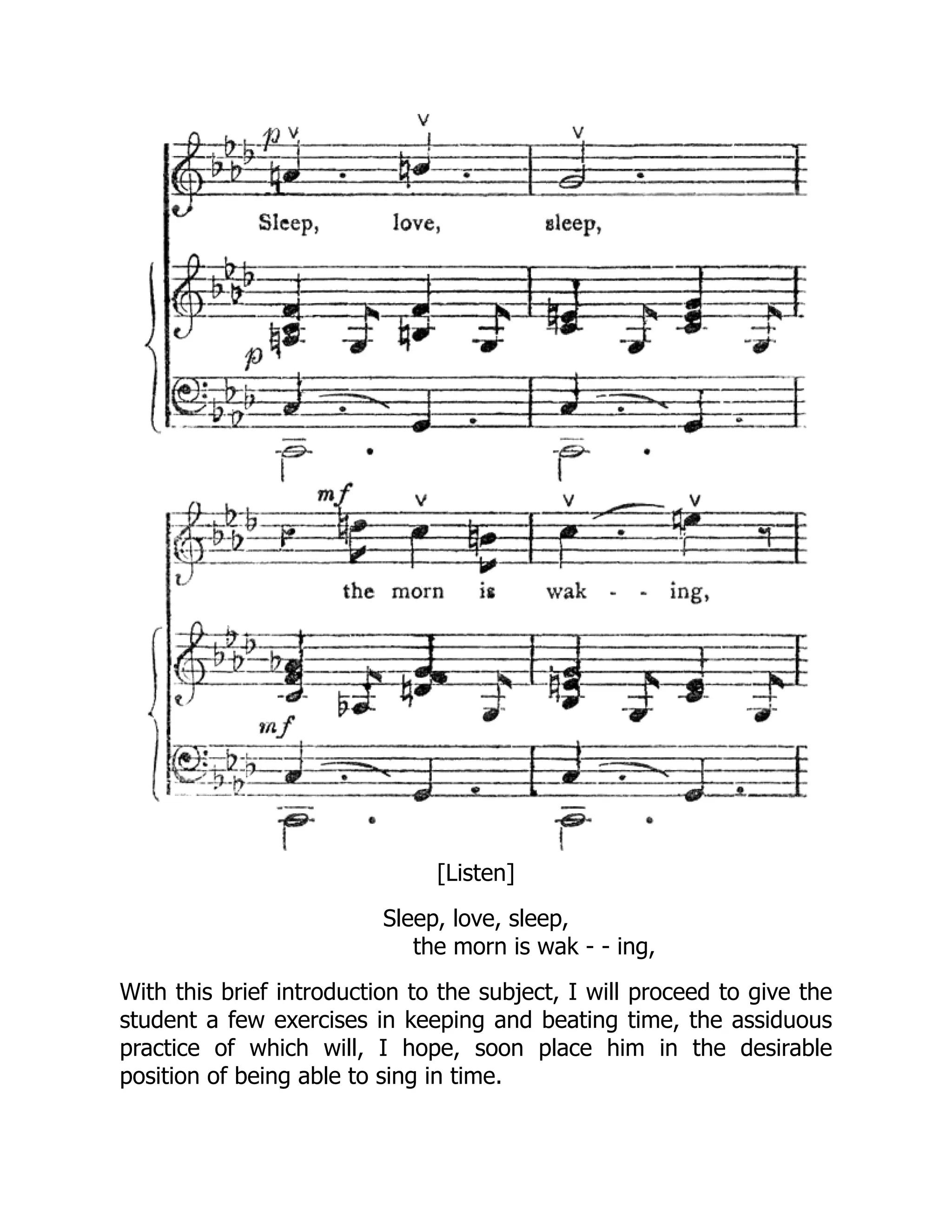 [Listen]
Sleep, love, sleep,
the morn is wak - - ing,
With this brief introduction to the subject, I will proceed to give the
student a few exercises in keeping and beating time, the assiduous
practice of which will, I hope, soon place him in the desirable
position of being able to sing in time.
 
