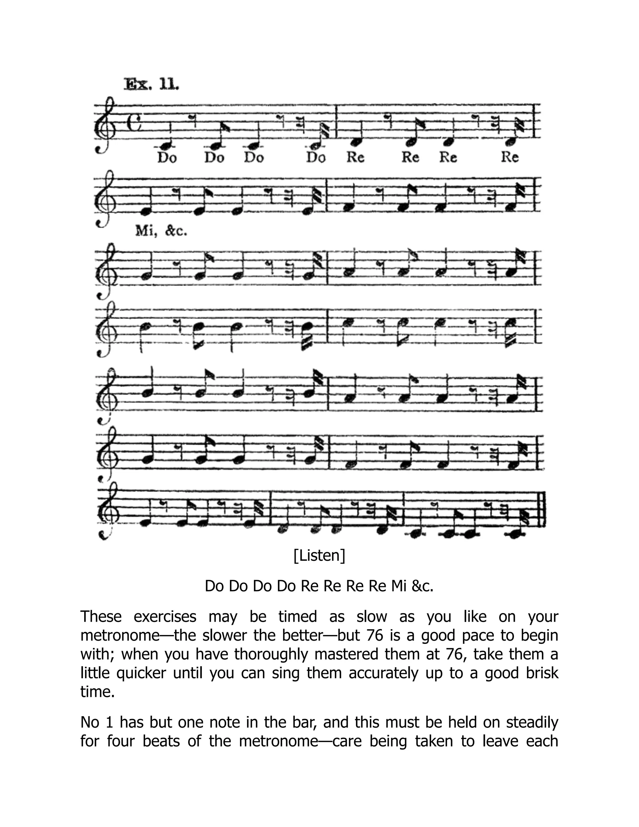 [Listen]
Do Do Do Do Re Re Re Re Mi &c.
These exercises may be timed as slow as you like on your
metronome—the slower the better—but 76 is a good pace to begin
with; when you have thoroughly mastered them at 76, take them a
little quicker until you can sing them accurately up to a good brisk
time.
No 1 has but one note in the bar, and this must be held on steadily
for four beats of the metronome—care being taken to leave each
 