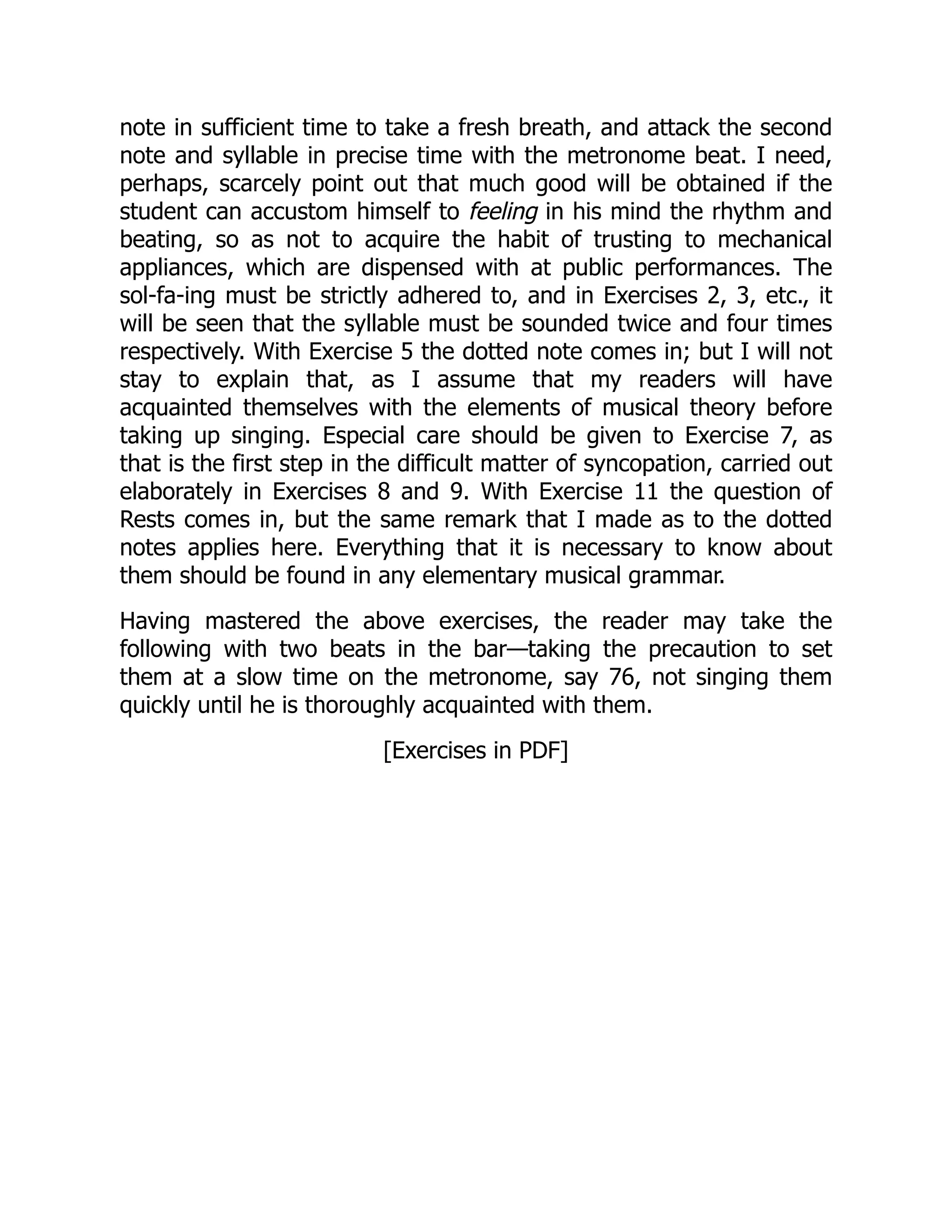 note in sufficient time to take a fresh breath, and attack the second
note and syllable in precise time with the metronome beat. I need,
perhaps, scarcely point out that much good will be obtained if the
student can accustom himself to feeling in his mind the rhythm and
beating, so as not to acquire the habit of trusting to mechanical
appliances, which are dispensed with at public performances. The
sol-fa-ing must be strictly adhered to, and in Exercises 2, 3, etc., it
will be seen that the syllable must be sounded twice and four times
respectively. With Exercise 5 the dotted note comes in; but I will not
stay to explain that, as I assume that my readers will have
acquainted themselves with the elements of musical theory before
taking up singing. Especial care should be given to Exercise 7, as
that is the first step in the difficult matter of syncopation, carried out
elaborately in Exercises 8 and 9. With Exercise 11 the question of
Rests comes in, but the same remark that I made as to the dotted
notes applies here. Everything that it is necessary to know about
them should be found in any elementary musical grammar.
Having mastered the above exercises, the reader may take the
following with two beats in the bar—taking the precaution to set
them at a slow time on the metronome, say 76, not singing them
quickly until he is thoroughly acquainted with them.
[Exercises in PDF]
 
