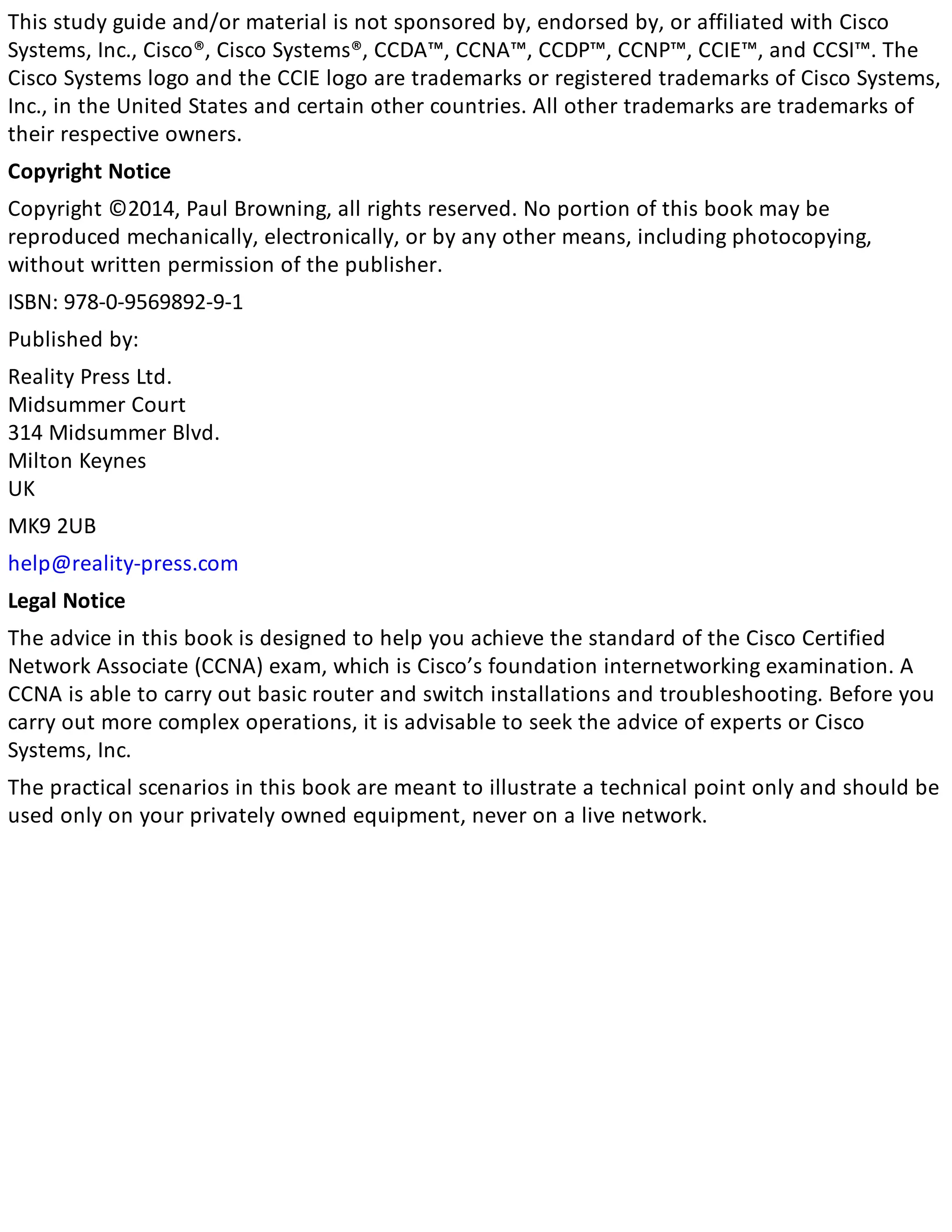 This study guide and/or material is not sponsored by, endorsed by, or affiliated with Cisco
Systems, Inc., Cisco®, Cisco Systems®, CCDA™, CCNA™, CCDP™, CCNP™, CCIE™, and CCSI™. The
Cisco Systems logo and the CCIE logo are trademarks or registered trademarks of Cisco Systems,
Inc., in the United States and certain other countries. All other trademarks are trademarks of
their respective owners.
Copyright Notice
Copyright ©2014, Paul Browning, all rights reserved. No portion of this book may be
reproduced mechanically, electronically, or by any other means, including photocopying,
without written permission of the publisher.
ISBN: 978-0-9569892-9-1
Published by:
Reality Press Ltd.
Midsummer Court
314 Midsummer Blvd.
Milton Keynes
UK
MK9 2UB
help@reality-press.com
Legal Notice
The advice in this book is designed to help you achieve the standard of the Cisco Certified
Network Associate (CCNA) exam, which is Cisco’s foundation internetworking examination. A
CCNA is able to carry out basic router and switch installations and troubleshooting. Before you
carry out more complex operations, it is advisable to seek the advice of experts or Cisco
Systems, Inc.
The practical scenarios in this book are meant to illustrate a technical point only and should be
used only on your privately owned equipment, never on a live network.
 