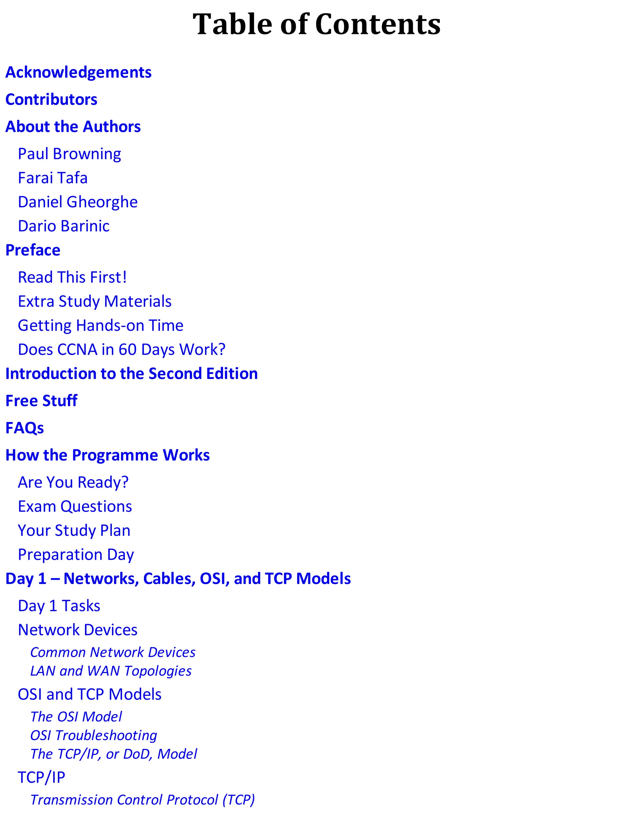 Table of Contents
Acknowledgements
Contributors
About the Authors
Paul Browning
Farai Tafa
Daniel Gheorghe
Dario Barinic
Preface
Read This First!
Extra Study Materials
Getting Hands-on Time
Does CCNA in 60 Days Work?
Introduction to the Second Edition
Free Stuff
FAQs
How the Programme Works
Are You Ready?
Exam Questions
Your Study Plan
Preparation Day
Day 1 – Networks, Cables, OSI, and TCP Models
Day 1 Tasks
Network Devices
Common Network Devices
LAN and WAN Topologies
OSI and TCP Models
The OSI Model
OSI Troubleshooting
The TCP/IP, or DoD, Model
TCP/IP
Transmission Control Protocol (TCP)
 