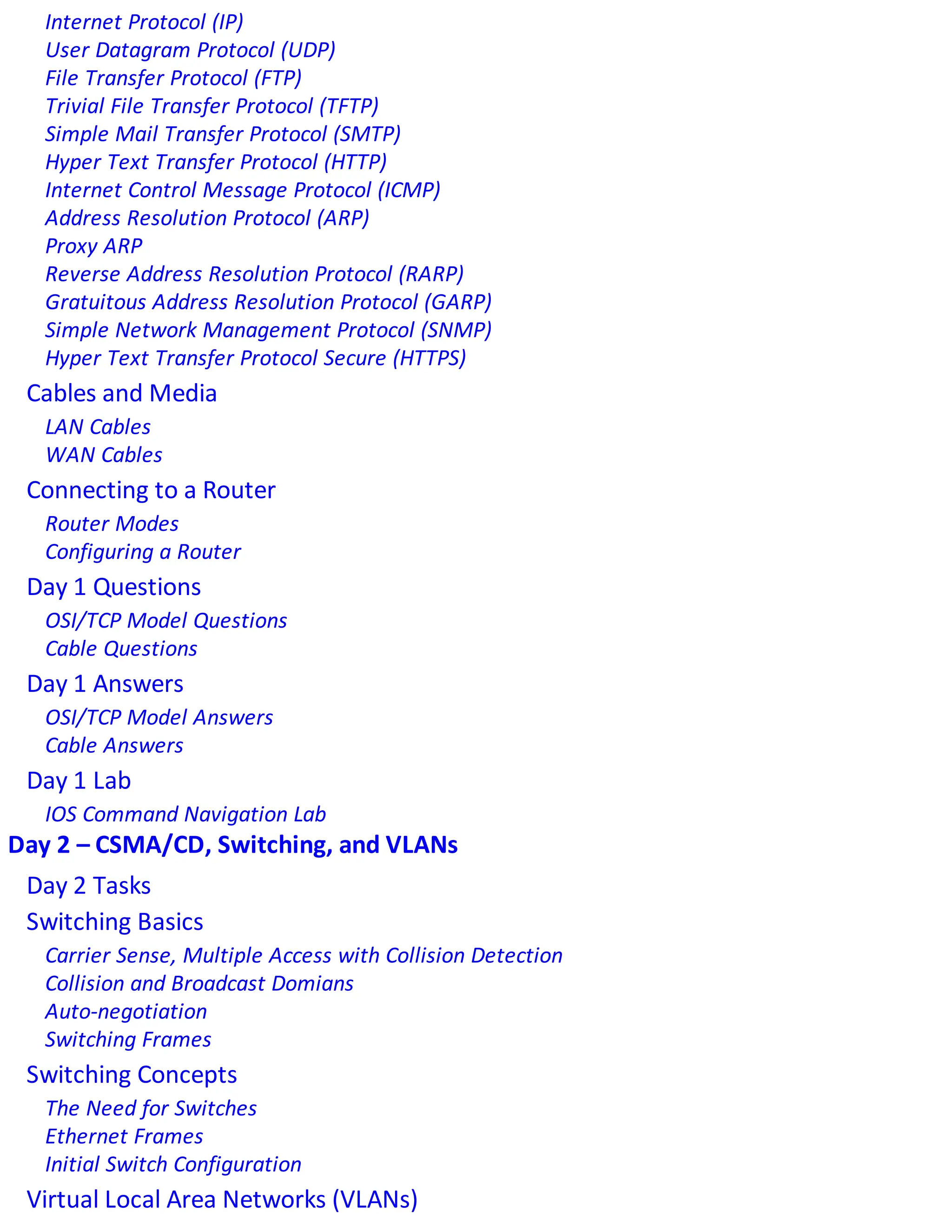 Internet Protocol (IP)
User Datagram Protocol (UDP)
File Transfer Protocol (FTP)
Trivial File Transfer Protocol (TFTP)
Simple Mail Transfer Protocol (SMTP)
Hyper Text Transfer Protocol (HTTP)
Internet Control Message Protocol (ICMP)
Address Resolution Protocol (ARP)
Proxy ARP
Reverse Address Resolution Protocol (RARP)
Gratuitous Address Resolution Protocol (GARP)
Simple Network Management Protocol (SNMP)
Hyper Text Transfer Protocol Secure (HTTPS)
Cables and Media
LAN Cables
WAN Cables
Connecting to a Router
Router Modes
Configuring a Router
Day 1 Questions
OSI/TCP Model Questions
Cable Questions
Day 1 Answers
OSI/TCP Model Answers
Cable Answers
Day 1 Lab
IOS Command Navigation Lab
Day 2 – CSMA/CD, Switching, and VLANs
Day 2 Tasks
Switching Basics
Carrier Sense, Multiple Access with Collision Detection
Collision and Broadcast Domians
Auto-negotiation
Switching Frames
Switching Concepts
The Need for Switches
Ethernet Frames
Initial Switch Configuration
Virtual Local Area Networks (VLANs)
 