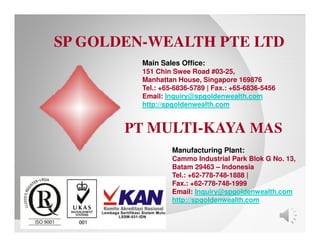 Manufacturing Plant:
Cammo Industrial Park Blok G No. 13,
Batam 29463 – Indonesia
Tel.: +62-778-748-1888 |
Fax.: +62-778-748-1999
Email: Inquiry@spgoldenwealth.com
http://spgoldenwealth.com
PT MULTI-KAYA MAS
Main Sales Office:
151 Chin Swee Road #03-25,
Manhattan House, Singapore 169876
Tel.: +65-6836-5789 | Fax.: +65-6836-5456
Email: Inquiry@spgoldenwealth.com
http://spgoldenwealth.com
SP GOLDEN-WEALTH PTE LTD
 
