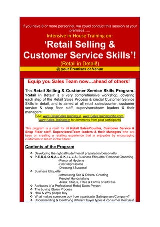 If you have 8 or more personnel, we could conduct this session at your
premises…..
Intensive in‐House Training on:  
‘Retail Selling &
Customer Service Skills’!
(Retail in Detail!)
@ your Premises or Venue
 
Equip you Sales Team now…ahead of others!
This Retail Selling & Customer Service Skills Program-
‘Retail in Detail’ is a very comprehensive workshop, covering
each step of the Retail Sales Process & crucial Customer Service
Skills in detail, and is aimed at all retail sales/counter, customer
service & shop floor staff, supervisors/team leaders & their
managers!
See: www.RetailSalesTraining.in, www.SalesTrainingIndia.com,
www.Sales-Training.in for comments from past participants
This program is a must for all Retail Sales/Counter, Customer Service &
Shop Floor staff, Supervisors/Team leaders & their Managers who are
keen on creating a retailing experience that is enjoyable by encouraging
customers to return in the future!
Contents of the Program
 Developing the right attitude/mental preparation/personality
 P-E-R-S-O-N-A-L S-K-I-L-L-S- Business Etiquette/ Personal Grooming
-Personal Hygiene
-First Impressions
-Dressing 4Success!
 Business Etiquette
-Introducing Self & Others/ Greeting
People/ Handshaking
-Rank, Status, Titles & Forms of address
 Attributes of a Professional Retail Sales Person
 The buying /Sales Process
 How & Why people buy
 What makes someone buy from a particular Salesperson/Company?
 Understanding & Identifying different buyer types & consumer lifestyles!
 