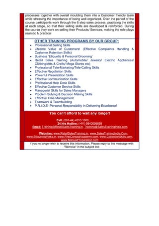 processes together with overall moulding them into a Customer friendly team
while stressing the importance of being well organized. Over the period of the
course participants work through the 6 step sales process, practicing the skills
at each stage, so that their selling skills are developed & reinforced. During
the course they work on selling their Products/ Services, making the role-plays
realistic & practical
  OTHER TRAINING PROGRAMS BY OUR GROUP:
 Professional Selling Skills
 Lifetime Value of Customers! (Effective Complaints Handling &
Customer Retention Skills)
 Business ‘Etiquette & Personal Grooming’
 Retail Sales Training (Automobile/ Jewelry/ Electric Appliances/
Clothing/Arts & Crafts/ Mega Stores etc)
 Professional Tele-Marketing/Tele-Calling Skills
 Effective Negotiation Skills
 Powerful Presentation Skills
 Effective Communication Skills
 Professional Help Desk Skills
 Effective Customer Service Skills
 Managerial Skills for Sales Managers
 Problem Solving & Decision Making Skills
 Effective Time Management
 Teamwork & Teambuilding
 P.R.I.D.E- Personal Responsibility In Delivering Excellence!
 
  You can’t afford to wait any longer!
Call: (091-44) 4353 1000,
24 Hrs Hotline: (+91) 9840099899
Email: Training@RetailSalesTraining.in, Training@SalesTrainingIndia.com
Websites: www.RetailSalesTraining.in, www.SalesTrainingIndia.Com,
www.EtiquetteWorks.in, www.FirstContactAcademy.com, www.CollectionSkills.com,
www.ManualPreparation.com
 
  If you no longer wish to receive this information. Please reply to this message with
"Remove" in the subject line
 
 
 
 
 
  
 