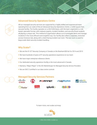 1.866.364.5588 | scalar.ca
Managed Security Services Partners
Why Scalar?
¡	We are the #1 ICT Security Company in Canada on the Branham300 list for 2014 and 2015
¡	We have hundreds of years of IT security operations experience on our team
¡	We have major enterprise reference clients
¡	Our dedicated security operations facility is the most advanced in Canada
¡	Named a “Major Player” in the IDC MarketScape for Managed Security Service Providers
¡	We are SOC 2 certified in our data centre controls
Advanced Security Operations Centre
All our managed security services are supported by a highly skilled and experienced team
operating from our state-of-the-art Advanced Security Operations Centre, a 3,000 square foot,
secured facility. The facility operates on a 24x7x365 basis, with the team organized in a role
based, specialist format, with malware experts, incident handlers, and security threat analysts
all playing a unique role. This method of organization allows us to investigate alerts and manage
incidents in the most efficient and insightful way. Our facility also offers a separate, restricted-
access forensics lab, along with a client-facing incident war room. The war room is used for
large-scale client security incident handling.
To learn more, visit scalar.ca/mssp
 