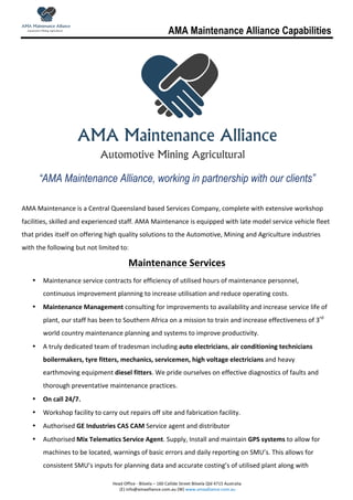 AMA Maintenance Alliance Capabilities
	
  
	
  	
  	
  	
  	
  	
  	
  	
  
Head	
  Office	
  -­‐	
  Biloela	
  –	
  160	
  Callide	
  Street	
  Biloela	
  Qld	
  4715	
  Australia	
  
	
  (E)	
  info@amaalliance.com.au	
  (W)	
  www.amaalliance.com.au	
  
	
  
	
  
“AMA Maintenance Alliance, working in partnership with our clients”
	
  
AMA	
  Maintenance	
  is	
  a	
  Central	
  Queensland	
  based	
  Services	
  Company,	
  complete	
  with	
  extensive	
  workshop	
  
facilities,	
  skilled	
  and	
  experienced	
  staff.	
  AMA	
  Maintenance	
  is	
  equipped	
  with	
  late	
  model	
  service	
  vehicle	
  fleet	
  
that	
  prides	
  itself	
  on	
  offering	
  high	
  quality	
  solutions	
  to	
  the	
  Automotive,	
  Mining	
  and	
  Agriculture	
  industries	
  
with	
  the	
  following	
  but	
  not	
  limited	
  to:	
  
Maintenance	
  Services	
  
• Maintenance	
  service	
  contracts	
  for	
  efficiency	
  of	
  utilised	
  hours	
  of	
  maintenance	
  personnel,	
  
continuous	
  improvement	
  planning	
  to	
  increase	
  utilisation	
  and	
  reduce	
  operating	
  costs.	
  
• Maintenance	
  Management	
  consulting	
  for	
  improvements	
  to	
  availability	
  and	
  increase	
  service	
  life	
  of	
  
plant,	
  our	
  staff	
  has	
  been	
  to	
  Southern	
  Africa	
  on	
  a	
  mission	
  to	
  train	
  and	
  increase	
  effectiveness	
  of	
  3rd
	
  
world	
  country	
  maintenance	
  planning	
  and	
  systems	
  to	
  improve	
  productivity.	
  
• A	
  truly	
  dedicated	
  team	
  of	
  tradesman	
  including	
  auto	
  electricians,	
  air	
  conditioning	
  technicians	
  
boilermakers,	
  tyre	
  fitters,	
  mechanics,	
  servicemen,	
  high	
  voltage	
  electricians	
  and	
  heavy	
  
earthmoving	
  equipment	
  diesel	
  fitters.	
  We	
  pride	
  ourselves	
  on	
  effective	
  diagnostics	
  of	
  faults	
  and	
  
thorough	
  preventative	
  maintenance	
  practices.	
  	
  
• On	
  call	
  24/7.	
  
• Workshop	
  facility	
  to	
  carry	
  out	
  repairs	
  off	
  site	
  and	
  fabrication	
  facility.	
  
• Authorised	
  GE	
  Industries	
  CAS	
  CAM	
  Service	
  agent	
  and	
  distributor	
  
• Authorised	
  Mix	
  Telematics	
  Service	
  Agent.	
  Supply,	
  Install	
  and	
  maintain	
  GPS	
  systems	
  to	
  allow	
  for	
  
machines	
  to	
  be	
  located,	
  warnings	
  of	
  basic	
  errors	
  and	
  daily	
  reporting	
  on	
  SMU’s.	
  This	
  allows	
  for	
  
consistent	
  SMU’s	
  inputs	
  for	
  planning	
  data	
  and	
  accurate	
  costing’s	
  of	
  utilised	
  plant	
  along	
  with	
  
 