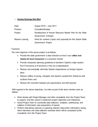 o Human Synergy Sdn Bhd
Date August 2010 – June 2011
Position Consultant/Analyst
Project Development of Human Resource Master Plan for the State
Government of Sabah
Reason Leaving Hired for contract (1year) and purposely for this Sabah State
Government Project
Functions
The main objective of the above project is as follows:
 Provide the state government a clear direction on how it can utilize and
deploy its local manpower in a proactive manner
 Provide manpower planning guidelines to transform Sabah’s major sectors
from P-economy to K-economy in this era of globalization
 Reduce and eventually eliminate Sabah’s dependence on foreign migrant
labor
 Reduce outflow of young, energetic and dynamic people from Sabah as well
as Brain Drain; and
 Reduce the mismatch between job opportunities and skill required
With regards to the above objectives, my roles as part of the team member were as
follows:
 Work closely with Project Manager and other consultants from the Project Team
to support, and then assist in implement project objectives and milestones.
 Assist Project Team to coordinate data collection, analyses, synthesizing and
collation of information plus preparation of reports.
 Perform note-taking exercise in capturing relevant data and/or information during
client interviews and data collection activities which will be conducted by the
consultants from the Project Team.
 
