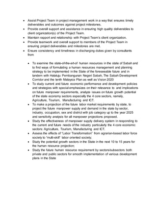  Assist Project Team in project management work in a way that ensures timely
deliverables and outcomes against project milestones.
 Provide overall support and assistance in ensuring high quality deliverables to
client organization(s) of the Project Team.
 Maintain rapport and relationship with Project Team’s client organization.
 Provide teamwork and overall support to members of the Project Team in
ensuring project deliverables and milestones are met.
 Ensure consistency and timeliness in discharging duties given by consultants
from
 To examine the state-of-the-art-of human resources in the state of Sabah and
to find ways of formulating a human resources management and planning
strategy to be implemented in the State of the foreseeable future and in
tandem with Halatuju Pembangunan Negeri Sabah, The Sabah Development
Corridor and the tenth Malaysia Plan as well as Vision 2020
 To study current and future economic performance and development policies
and strategies with special emphasizes on their relevance to and implications
on future manpower requirements, analyze issues on future growth potential
of the state economy sectors especially the 4 core sectors, namely,
Agriculture, Tourism, Manufacturing and ICT.
 To make a projection of the future labor market requirements by state, to
project the future manpower supply and demand in the state by sector,
industry, occupation, sex and district with job category up to the year 2025
and sensitivity analysis for all manpower projections proposed.
 Study the effectiveness of manpower supply delivery system in responding to
the current and future needs of the industry particularly the 4 core economic
sectors: Agriculture, Tourism, Manufacturing and ICT.
 Assess the effects of “Labor Transformation” from agrarian-based labor force
society to “multi-skill” labor oriented society;
 Study the potential growth sectors in the State in the next 10 to 15 years for
the human resource projection;
 Study the future human resource requirement by sectors/subsectors both
private and public sectors for smooth implementation of various development
plans in the State
 