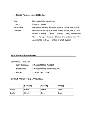 o Kuwait Finance House (M) Berhad
Date December 2008 – April 2009
Position Industrial Trainee
Department Business Continuity System & Central Service Processing
Functions Responsible for the Operations related transactions such as
Inward Clearing, Outward Clearing, Money Order/Postal
Order, Foreign Currency Cheque transactions and User
Acceptance Test (UAT) for the GFS/IBS System.
ADDITIONAL INFORMATIONS
COMPUTER LITERACY
 Word Processor : Microsoft Office Word 2007
 Presentation : Microsoft Office PowerPoint 2007
 Internet : E-mail, Web Surfing
SPOKEN AND WRITTEN LANGUAGES
Speaking Reading Writing
Malay Fluent Fluent Fluent
English Good Good Good
 