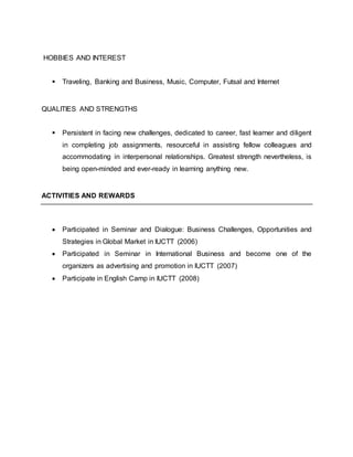 HOBBIES AND INTEREST
 Traveling, Banking and Business, Music, Computer, Futsal and Internet
QUALITIES AND STRENGTHS
 Persistent in facing new challenges, dedicated to career, fast learner and diligent
in completing job assignments, resourceful in assisting fellow colleagues and
accommodating in interpersonal relationships. Greatest strength nevertheless, is
being open-minded and ever-ready in learning anything new.
ACTIVITIES AND REWARDS
 Participated in Seminar and Dialogue: Business Challenges, Opportunities and
Strategies in Global Market in IUCTT (2006)
 Participated in Seminar in International Business and become one of the
organizers as advertising and promotion in IUCTT (2007)
 Participate in English Camp in IUCTT (2008)
 