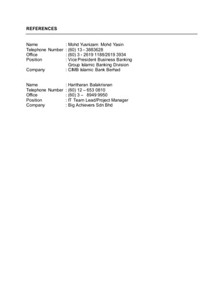REFERENCES
Name : Mohd Yusnizam Mohd Yasin
Telephone Number : (60) 13 - 3883628
Office : (60) 3 - 2619 1188/2619 3934
Position : Vice President Business Banking
Group Islamic Banking Division
Company : CIMB Islamic Bank Berhad
Name : Haritharan Balakrisnan
Telephone Number : (60) 12 – 653 0810
Office : (60) 3 – 8949 9950
Position : IT Team Lead/Project Manager
Company : Big Achievers Sdn Bhd
 