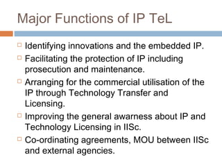 Major Functions of IP TeL
 Identifying innovations and the embedded IP.
 Facilitating the protection of IP including
prosecution and maintenance.
 Arranging for the commercial utilisation of the
IP through Technology Transfer and
Licensing.
 Improving the general awarness about IP and
Technology Licensing in IISc.
 Co-ordinating agreements, MOU between IISc
and external agencies.
 