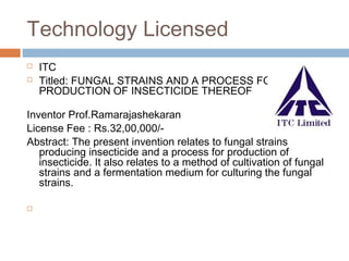 Technology Licensed
 ITC
 Titled: FUNGAL STRAINS AND A PROCESS FOR
PRODUCTION OF INSECTICIDE THEREOF
Inventor Prof.Ramarajashekaran
License Fee : Rs.32,00,000/-
Abstract: The present invention relates to fungal strains
producing insecticide and a process for production of
insecticide. It also relates to a method of cultivation of fungal
strains and a fermentation medium for culturing the fungal
strains.

 