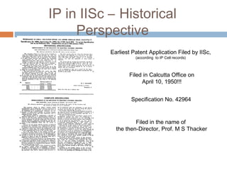 IP in IISc – Historical
Perspective
Earliest Patent Application Filed by IISc,
(according to IP Cell records)
Filed in Calcutta Office on
April 10, 1950!!!
Specification No. 42964
Filed in the name of
the then-Director, Prof. M S Thacker
 