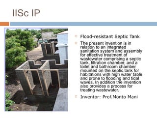  Flood-resistant Septic Tank
 The present invention is in
relation to an integrated
sanitation system and assembly
for effective treatment of
wastewater comprising a septic
tank, filtration chamber, and a
toilet and bathroom chamber
mounted on the septic tank for
habitations with high water table
and prone to flooding and tidal
waves. In addition the invention
also provides a process for
treating wastewater.
 Inventor: Prof.Monto Mani
IISc IP
 