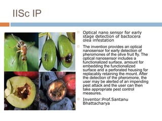  Optical nano sensor for early
stage detection of bactocera
olea infestation
 The invention provides an optical
nanosensor for early detection of
pheromones of the olive fruit fly. The
optical nanosensor includes a
functionalized surface, amount for
embedding the functionalized
surface and a perforated housing for
replacably retaining the mount. After
the detection of the pheromone, the
user may be alerted of an impending
pest attack and the user can then
take appropriate pest control
measures.
 Inventor:Prof.Santanu
Bhattacharya
IISc IP
 