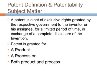 Patent Definition & Patentability
Subject Matter
 A patent is a set of exclusive rights granted by
the respective government to the inventor or
his assignee, for a limited period of time, in
exchange of a complete disclosure of the
Invention.
 Patent is granted for
 A Product
 A Process or
 Both product and process
 