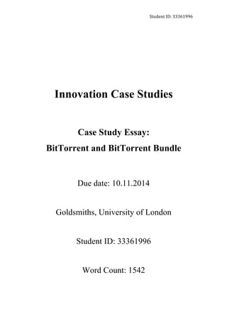 Student	
  ID:	
  33361996	
  
Innovation Case Studies
Case Study Essay:
BitTorrent and BitTorrent Bundle
Due date: 10.11.2014
Goldsmiths, University of London
Student ID: 33361996
Word Count: 1542
 