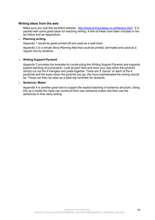 Writing Ideas from the web
    Make sure you visit this excellent website: http://www.primaryideas.co.uk/literacy.html . It is
    packed with some great ideas for teaching writing. A few of these have been included in the
    list below and as Appendices.
o   Planning writing
    Appendix 1 would be great printed off and used as a wall chart.
    Appendix 2 is a simple Story Planning Mat that could be printed, laminated and used as a
    regular tool by students.

o Writing Support Pyramid
    Appendix 3 provides the template for constructing the Writing Support Pyramid and supports
    explicit teaching of punctuation. Look at each face and work your way down the pyramid.
    Simply cut out the 4 triangles and paste together. There are 5 ‘bands’ on each of the 4
    pyramids and the lower down the pyramid you go, the more sophisticated the writing should
    be. These can then be used as a desk-top reminder for students.
o   Sentence- Maker
    Appendix 4 is another great tool to support the explicit teaching of sentence structure. Using
    this as a model the class can construct their own sentence maker and then use the
    sentences in their story writing.




                                       Assessment and Reporting                                  11
             www.det.nt.gov.au/education/teaching_and_learning/assessment_standards_reporting
 