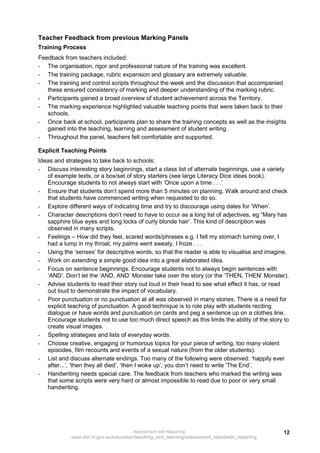 Teacher Feedback from previous Marking Panels
Training Process
Feedback from teachers included:
- The organisation, rigor and professional nature of the training was excellent.
- The training package, rubric expansion and glossary are extremely valuable.
- The training and control scripts throughout the week and the discussion that accompanied
   these ensured consistency of marking and deeper understanding of the marking rubric.
- Participants gained a broad overview of student achievement across the Territory.
- The marking experience highlighted valuable teaching points that were taken back to their
   schools.
- Once back at school, participants plan to share the training concepts as well as the insights
   gained into the teaching, learning and assessment of student writing.
- Throughout the panel, teachers felt comfortable and supported.

Explicit Teaching Points
Ideas and strategies to take back to schools:
- Discuss interesting story beginnings, start a class list of alternate beginnings, use a variety
   of example texts, or a box/set of story starters (see large Literacy Dice ideas book).
   Encourage students to not always start with ‘Once upon a time . . .’
- Ensure that students don’t spend more than 5 minutes on planning. Walk around and check
   that students have commenced writing when requested to do so.
- Explore different ways of indicating time and try to discourage using dates for ‘When’.
- Character descriptions don’t need to have to occur as a long list of adjectives, eg “Mary has
   sapphire blue eyes and long locks of curly blonde hair’. This kind of description was
   observed in many scripts.
- Feelings – How did they feel, scared words/phrases e.g. I felt my stomach turning over, I
   had a lump in my throat, my palms went sweaty, I froze . . .
- Using the ‘senses’ for descriptive words, so that the reader is able to visualise and imagine.
- Work on extending a simple good idea into a great elaborated idea.
- Focus on sentence beginnings. Encourage students not to always begin sentences with
   ‘AND’. Don’t let the ‘AND, AND’ Monster take over the story (or the ‘THEN, THEN’ Monster).
- Advise students to read their story out loud in their head to see what effect it has, or read
   out loud to demonstrate the impact of vocabulary.
- Poor punctuation or no punctuation at all was observed in many stories. There is a need for
   explicit teaching of punctuation. A good technique is to role play with students reciting
   dialogue or have words and punctuation on cards and peg a sentence up on a clothes line.
   Encourage students not to use too much direct speech as this limits the ability of the story to
   create visual images.
- Spelling strategies and lists of everyday words.
- Choose creative, engaging or humorous topics for your piece of writing, too many violent
   episodes, film recounts and events of a sexual nature (from the older students).
- List and discuss alternate endings. Too many of the following were observed: ‘happily ever
   after...’, ‘then they all died’, ‘then I woke up’, you don’t need to write ‘The End’.
- Handwriting needs special care. The feedback from teachers who marked the writing was
   that some scripts were very hard or almost impossible to read due to poor or very small
   handwriting.




                                      Assessment and Reporting                                 12
            www.det.nt.gov.au/education/teaching_and_learning/assessment_standards_reporting
 