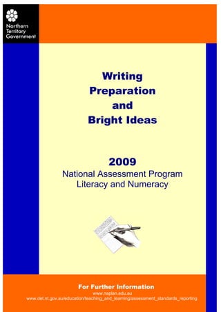 Contents


    NAPLAN Must Do’s               Writing                                2


                                Preparation
    Writing
                                    and
         Assessing the Writing Task for NAPLAN                           3
         Teaching Writing                                                4
                                Bright Ideas
         Writing Ideas from NT Teachers                                  4
         Writing Ideas from the Web                                      5


    Teacher Feedback from 2007 CWT Marking Panel                         6


    Language Conventions
         Grammar Ideas                    2009                           7
         Punctuation Ideas                                               8
                 National Assessment Program
    Literacy Resources Literacy and Numeracy
    Bibliography                                                         9
    Websites to use for preparation                                      10


    Appendices                                                           11




     For further information contact:

     Ellen Herden                         Natalie Ede
     Manager                              Project Manager
     Assessment and Reporting             Literacy Assessment
     Phone: 8999 3784                     Phone: 8999 4176
     Email: ellen.herden@nt.gov.au        Email: natalie.ede@nt.gov.au
     Fax: 8999 4200                       Fax: 8999 4200


                            For Further Information
                                www.naplan.edu.au
www.det.nt.gov.au/education/teaching_and_learning/assessment_standards_reporting
 