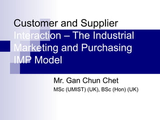 Customer and Supplier 
Interaction – The Industrial 
Marketing and Purchasing 
IMP Model 
Mr. Gan Chun Chet 
MSc (UMIST) (UK), BSc (Hon) (UK) 
 