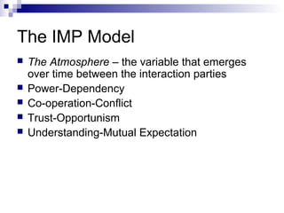 The IMP Model 
 The Atmosphere – the variable that emerges 
over time between the interaction parties 
 Power-Dependency 
 Co-operation-Conflict 
 Trust-Opportunism 
 Understanding-Mutual Expectation 
 