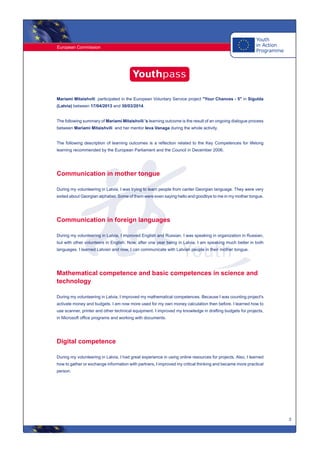 European Commission
3
Mariami Mitaishvili participated in the European Voluntary Service project "Your Chances - 5" in Sigulda
(Latvia) between 17/04/2013 and 30/03/2014.
The following summary of Mariami Mitaishvili 's learning outcome is the result of an ongoing dialogue process
between Mariami Mitaishvili and her mentor Ieva Vanaga during the whole activity.
The following description of learning outcomes is a reflection related to the Key Competences for lifelong
learning recommended by the European Parliament and the Council in December 2006.
Communication in mother tongue
During my volunteering in Latvia, I was trying to learn people from canter Georgian language. They were very
exited about Georgian alphabet. Some of them were even saying hello and goodbye to me in my mother tongue.
Communication in foreign languages
During my volunteering in Latvia, I improved English and Russian. I was speaking in organization in Russian,
but with other volunteers in English. Now, after one year being in Latvia, I am speaking much better in both
languages. I learned Latvian and now, I can communicate with Latvian people in their mother tongue.
Mathematical competence and basic competences in science and
technology
During my volunteering in Latvia, I improved my mathematical competences. Because I was counting project's
activate money and budgets. I am now more used for my own money calculation then before. I learned how to
use scanner, printer and other technical equipment. I improved my knowledge in drafting budgets for projects,
in Microsoft office programs and working with documents.
Digital competence
During my volunteering in Latvia, I had great experience in using online resources for projects. Also, I learned
how to gather or exchange information with partners, I improved my critical thinking and became more practical
person.
 